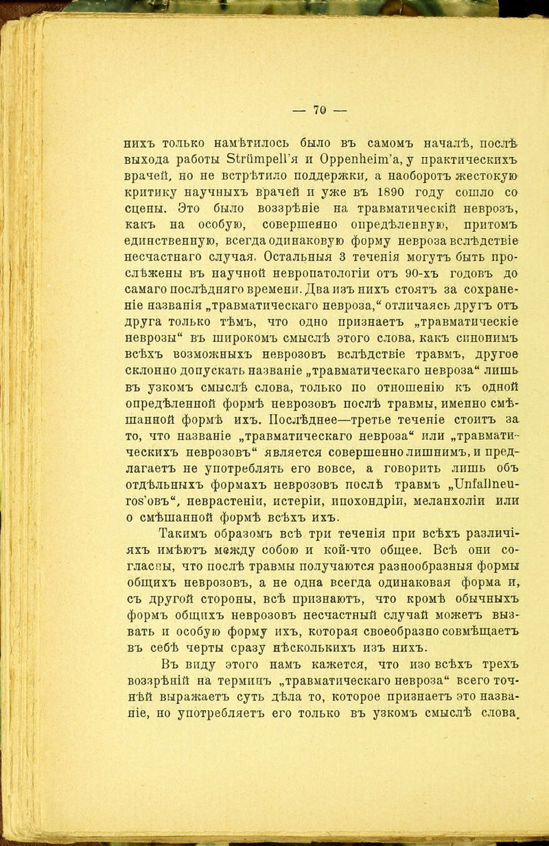 нихъ только намѣтилось было въ самомъ началѣ, послѣ выхода работы ЗігатреІГя и Оррепѣеіт’а, у практическихъ врачей, но не встрѣтило поддержки, а наоборотъ жестокую критику научныхъ врачей и уже въ 1890 году сошло со сцены. Это было воззрѣніе на травматическій неврозъ, какъ на особую, совершенно опредѣленную, притомъ единственную, всегда одинаковую форму невроза вслѣдствіе несчастнаго случая. Остальныя 3 теченія могутъ быть про- слѣжены въ научной невропатологіи отъ 90-хъ годовъ до самаго послѣдняго времени. Два изъ нихъ стоятъ за сохране- ніе названія „травматическаго невроза, отличаясь другъ отъ друга только тѣмъ, что одно признаетъ „травматическіе неврозы въ широкомъ смыслѣ этого слова, какъ синонимъ всѣхъ возможныхъ неврозовъ вслѣдствіе травмъ, другое склонно допускать названіе „травматическаго невроза лишь въ узкомъ смыслѣ слова, только по отношенію къ одной опредѣленной формѣ неврозовъ послѣ травмы, именно смѣ- шанной формѣ ихъ. Послѣднее—третье теченіе стоитъ за то, что названіе „травматическаго невроза или „травмати- ческихъ неврозовъ является совершенно лишнимъ, и пред- лагаетъ не употреблять его вовсе, а говорить лишь объ отдѣльныхъ формахъ неврозовъ послѣ травмъ „ШіаІІпеи- гов’овъ, неврастеніи, истеріи, ипохондріи, меланхоліи или о смѣшанной формѣ всѣхъ ихъ. Такимъ образомъ всѣ три теченія при всѣхъ различі- яхъ имѣютъ между собою и кой-что общее. Всѣ они со- гласны, что послѣ травмы получаются разнообразныя формы общихъ неврозовъ, а не одна всегда одинаковая форма и, съ другой стороны, всѣ признаютъ, что кромѣ обычныхъ формъ общихъ неврозовъ несчастный случай можетъ выз- вать и особую форму ихъ, которая своеобразно совмѣщаетъ въ себѣ черты сразу нѣсколькихъ изъ нихъ. Въ виду этого намъ кажется, что изо всѣхъ трехъ воззрѣній на терминъ „травматическаго невроза всего точ- нѣй выражаетъ суть дѣла то, которое признаетъ это назва- ніе, но употребляетъ его только въ узкомъ смыслѣ слова.
