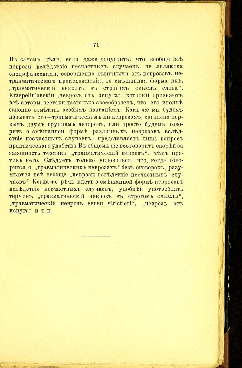 Въ самомъ дѣлѣ, если даже допустить, что вообще всѣ неврозы вслѣдствіе несчастныхъ случаевъ не являются специфическими, совершенно отличными отъ неврозовъ не- травматическаго происхожденія, то смѣшанная форма ихъ, „травматическій неврозъ въ строгомъ смыслѣ слова, Кгаереііп’овскій „неврозъ отъ испуга, который признаютъ всѣ авторы, всетаки настолько своеобразенъ, что его вполнѣ законно отмѣтить особымъ названіемъ. Какъ же мы будемъ называть его—травматическимъ ли неврозомъ, согласно пер- вымъ двумъ группамъ авторовъ, или просто будемъ гово- рить о смѣшанной формѣ различныхъ неврозовъ вслѣд- ствіе несчастныхъ случаевъ—представляетъ лишь вопросъ практическаго удобства. Въ общемъ же все говоритъ скорѣй за законность термина „травматическій неврозъ, чѣмъ про- тивъ него. Слѣдуетъ только условиться, что, когда гово- рится о „травматическихъ неврозахъ безъ оговорокъ, разу- мѣются всѣ вообще „неврозы вслѣдствіе несчастныхъ слу- чаевъ. Когда же рѣчь идетъ о смѣшанной формѣ неврозовъ вслѣдствіе несчастныхъ случаевъ, удобнѣй употреблять терминъ „травматическій неврозъ въ строгомъ смыслѣ, „травматическій неврозъ зепйп віпсііогі, „неврозъ отъ испуга и т. п.