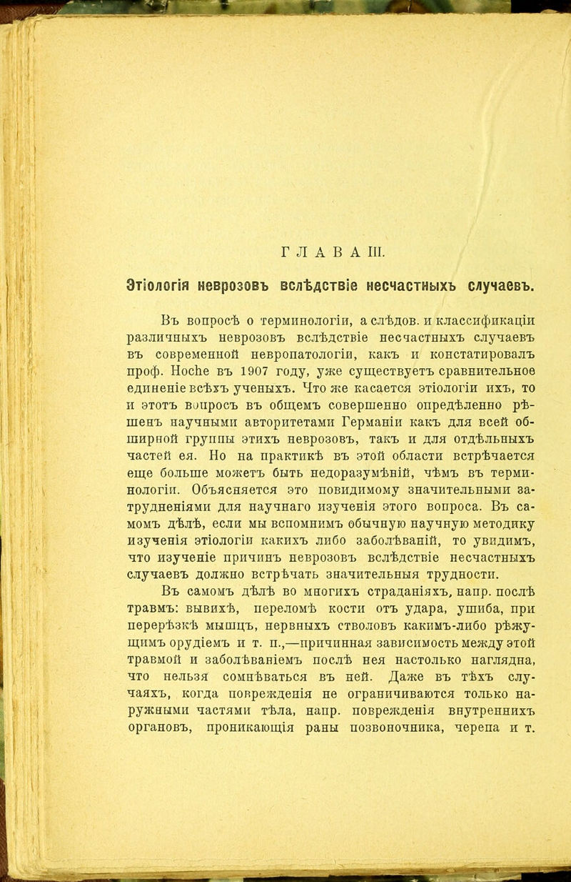 ГЛАВА III. Этіологія неврозовъ вслѣдствіе несчастныхъ случаевъ. Въ вопросѣ о терминологіи, а слѣдов. и классификаціи различныхъ неврозовъ вслѣдствіе несчастныхъ случаевъ въ современной невропатологіи, какъ и констатировалъ проф. НосЬе въ 1907 году, уже существуетъ сравнительное единеніе всѣхъ ученыхъ. Что яге касается этіологіи ихъ, то и этотъ воиросъ въ общемъ совершенно опредѣленно рѣ- шенъ научными авторитетами Германіи какъ для всей об- ширной группы этихъ неврозовъ, такъ и для отдѣльныхъ частей ея. Но на практикѣ въ этой области встрѣчается еще больше можетъ быть недоразумѣній, чѣмъ въ терми- нологіи. Объясняется это повидимому значительными за- трудненіями для научнаго изученія этого вопроса. Въ са- момъ дѣлѣ, если мы вспомнимъ обычную научную методику изученія этіологіи какихъ либо заболѣваній, то увидимъ, что изученіе причинъ неврозовъ вслѣдствіе несчастныхъ случаевъ должно встрѣчать значительныя трудности. Въ самомъ дѣлѣ во многихъ страданіяхъ, напр. послѣ травмъ: вывихѣ, переломѣ кости отъ удара, ушиба, при перерѣзкѣ мышцъ, нервныхъ стволовъ какимъ-либо рѣжу- щимъ орудіемъ и т. п.,—причинная зависимость между этой травмой и заболѣваніемъ послѣ нея настолько наглядна, что нельзя сомнѣваться въ ней. Даже въ тѣхъ слу- чаяхъ, когда поврежденія не ограничиваются только на- ружными частями тѣла, напр. повреященія внутреннихъ органовъ, проникающія раны позвоночника, черепа и т.