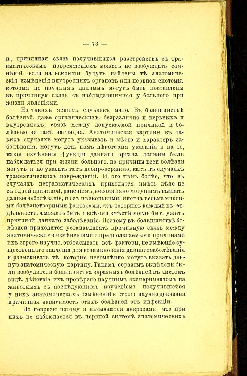 п., причинная связь получившихся разстройствъ съ тра- вматическимъ поврежденіемъ можетъ не возбуждать сом- нѣній, если на вскрытіи будутъ найдены тѣ анатомиче- скія измѣненія внутреннихъ органовъ или нервной системы, которыя по научнымъ даннымъ могутъ быть поставлены въ причинную связь съ наблюдавшимися у больного при жизни явленіями. Но такихъ ясныхъ случаевъ мало. Въ большинствѣ болѣзней, даже органическихъ, безразлично и нервныхъ и внутреннихъ, связь между допускаемой причиной и бо- лѣзнью не такъ наглядна. Анатомическія картины въ та- кихъ случаяхъ могутъ указывать и мѣсто и характеръ за- болѣванія, могутъ дать намъ нѣкоторыя указанія и на то, какія измѣненія функціи даннаго органа должны были наблюдаться при жизни больного, но причины всей болѣзни могутъ и не указать такъ неопровержимо, какъ въ случаяхъ травматическихъ поврежденій. И это тѣмъ болѣе, что въ случаяхъ нетравматическихъ приходится имѣть дѣло не съ одной причиной, раненіемъ, несомнѣнно могущимъ вызвать данное заболѣваніе, но съ нѣсколькими, иногда весьма многи- ми болѣзнетворными факторами, изъ которыхъ каждый въ от- дѣльности, а можетъ быть и всѣ они вмѣстѣ могли бы служить причиной даннаго заболѣванія. Поэтому въ большинствѣ бо- лѣзней приходится устанавливать причинную связь между анатомическими измѣненіями и предполагаемыми причинами ихъ строго научно, отбрасывать всѣ факторы, не имѣющіе су- щественнаго значенія для возникновенія даннаго заболѣванія и разыскивать тѣ, которые несомнѣнно могутъ вызвать дан- ную анатомическую картину. Такимъ образомъ выдѣлены бы- ли возбудители большинства заразныхъ болѣзней въ чистомъ видѣ, дѣйствіе ихъ провѣрено научнымъ экспериментомъ на животныхъ съ послѣдующимъ изученіемъ получившейся у нихъ анатомическихъ измѣненій и строго научно доказана причинная зависимость этихъ болѣзней отъ инфекціи. Но неврозы потому и называются неврозами, что при нихъ не наблюдается въ нервной системѣ анатомическихъ