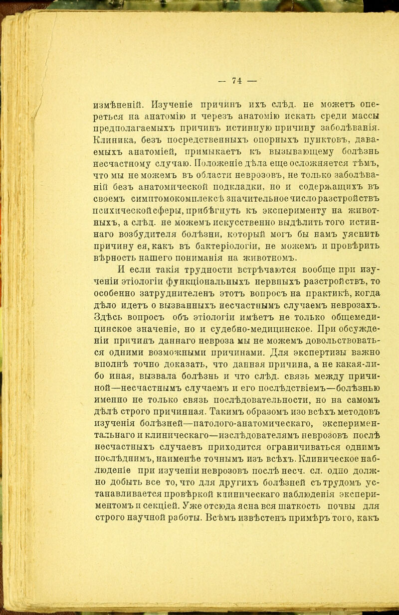 измѣненій. Изученіе причинъ ихъ слѣд. не можетъ опе- реться на анатомію и черезъ анатомію искать среди массы предполагаемыхъ причинъ истинную причину заболѣванія. Клиника, безъ посредственныхъ опорныхъ пунктовъ, дава- емыхъ анатоміей, примыкаетъ къ вызывающему болѣзнь несчастному случаю. Положеніе дѣла еще осложняется тѣмъ, что мы не можемъ въ области неврозовъ, не только заболѣва- ній безъ анатомической подкладки, но и содержащихъ въ своемъ симптомокомплексѣ значительное число разстройствъ психическойсферы, прибѣгнуть къ эксперименту на живот- ныхъ, а слѣд. не можемъ искусственно выдѣлить того истин- наго возбудителя болѣзни, который могъ бы намъ уяснить причину ея, какъ въ бактеріологіи, не можемъ и провѣрить вѣрность нашего пониманія на животномъ. И если такія трудности встрѣчаются вообще при изу- ченіи этіологіи функціональныхъ нервныхъ разстройствъ, то особенно затруднителенъ этотъ вопросъ на практикѣ, когда дѣло идетъ о вызванныхъ несчастнымъ случаемъ неврозахъ. Здѣсь вопросъ объ этіологіи имѣетъ не только общемеди- цинское значеніе, но и судебно-медицинское. При обсужде- ніи причинъ даннаго невроза мы не можемъ довольствовать- ся одними возможными причинами. Для экспертизы важно вполнѣ точно доказать, что данная причина, а не какая-ли- бо иная, вызвала болѣзнь и что слѣд. связь между причи- ной—несчастнымъ случаемъ и его послѣдствіемъ—болѣзнью именно не только связь послѣдовательности, но на самомъ дѣлѣ строго причинная. Такимъ образомъ изо всѣхъ методовъ изученія болѣзней—патолого-анатомическаго, эксперимен- тальнаго и клиническаго—изслѣдователямъ неврозовъ послѣ несчастныхъ случаевъ приходится ограничиваться однимъ послѣднимъ, наименѣе точнымъ изъ всѣхъ. Клиническое наб- люденіе при изученіи неврозовъ послѣ несч. сл. одно долж- но добыть все то, что для другихъ болѣзней съ трудомъ ус- танавливается провѣркой клиническаго наблюденія экспери- ментомъ и секціей. Уже отсюда ясна вся шаткость почвы для строго научной работы. Всѣмъ извѣстенъ примѣръ того, какъ