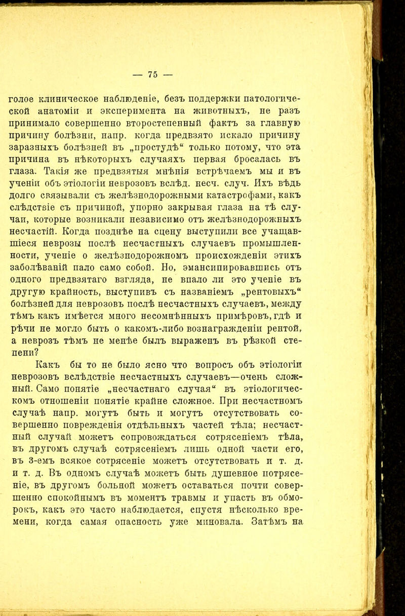 голое клиническое наблюденіе, безъ поддержки патологиче- ской анатоміи и эксперимента на животныхъ, не разъ принимало совершенно второстепенный фактъ за главную причину болѣзни, напр. когда предвзято искало причину заразныхъ болѣзней въ „простудѣ только потому, что эта причина въ нѣкоторыхъ случаяхъ первая бросалась въ глаза. Такія же предвзятыя мнѣнія встрѣчаемъ мы и въ ученіи объ этіологіи неврозовъ вслѣд. несч. случ. Ихъ вѣдь долго связывали съ желѣзнодорожными катастрофами, какъ слѣдствіе съ причиной, упорно закрывая глаза на тѣ слу- чаи, которые возникали независимо отъ желѣзнодорожныхъ несчастій. Когда позднѣе на сцену выступили все учащав- шіеся неврозы послѣ несчастныхъ случаевъ промышлен- ности, ученіе о желѣзнодорожномъ происхожденіи этихъ заболѣваній пало само собой. Но, эмансипировавшись отъ одного предвзятаго взгляда, не впало ли это ученіе въ другую крайность, выступивъ съ названіемъ „рентовыхъ болѣзней для неврозовъ послѣ несчастныхъ случаевъ, между тѣмъ какъ имѣется много несомнѣнныхъ примѣровъ, гдѣ и рѣчи не могло быть о какомъ-либо вознагражденіи рентой, а неврозъ тѣмъ не менѣе былъ выраженъ въ рѣзкой сте- пени? Какъ бы то не было ясно что вопросъ объ этіологіи неврозовъ вслѣдствіе несчастныхъ случаевъ—очень слож- ный. Само понятіе „несчастнаго случая въ этіологичес- комъ отношеніи понятіе крайне сложное. При несчастномъ случаѣ напр. могутъ быть и могутъ отсутствовать со- вершенно поврежденія отдѣльныхъ частей тѣла; несчаст- ный случай можетъ сопровождаться сотрясеніемъ тѣла, въ другомъ случаѣ сотрясеніемъ лишь одной части его, въ 3-емъ всякое сотрясеніе можетъ отсутствовать и т. д. и т. д. Въ одномъ случаѣ можетъ быть душевное потрясе- ніе, въ другомъ больной можетъ оставаться почти совер- шенно спокойнымъ въ моментъ травмы и упасть въ обмо- рокъ, какъ это часто наблюдается, спустя нѣсколько вре- мени, когда самая опасность уже миновала. Затѣмъ на