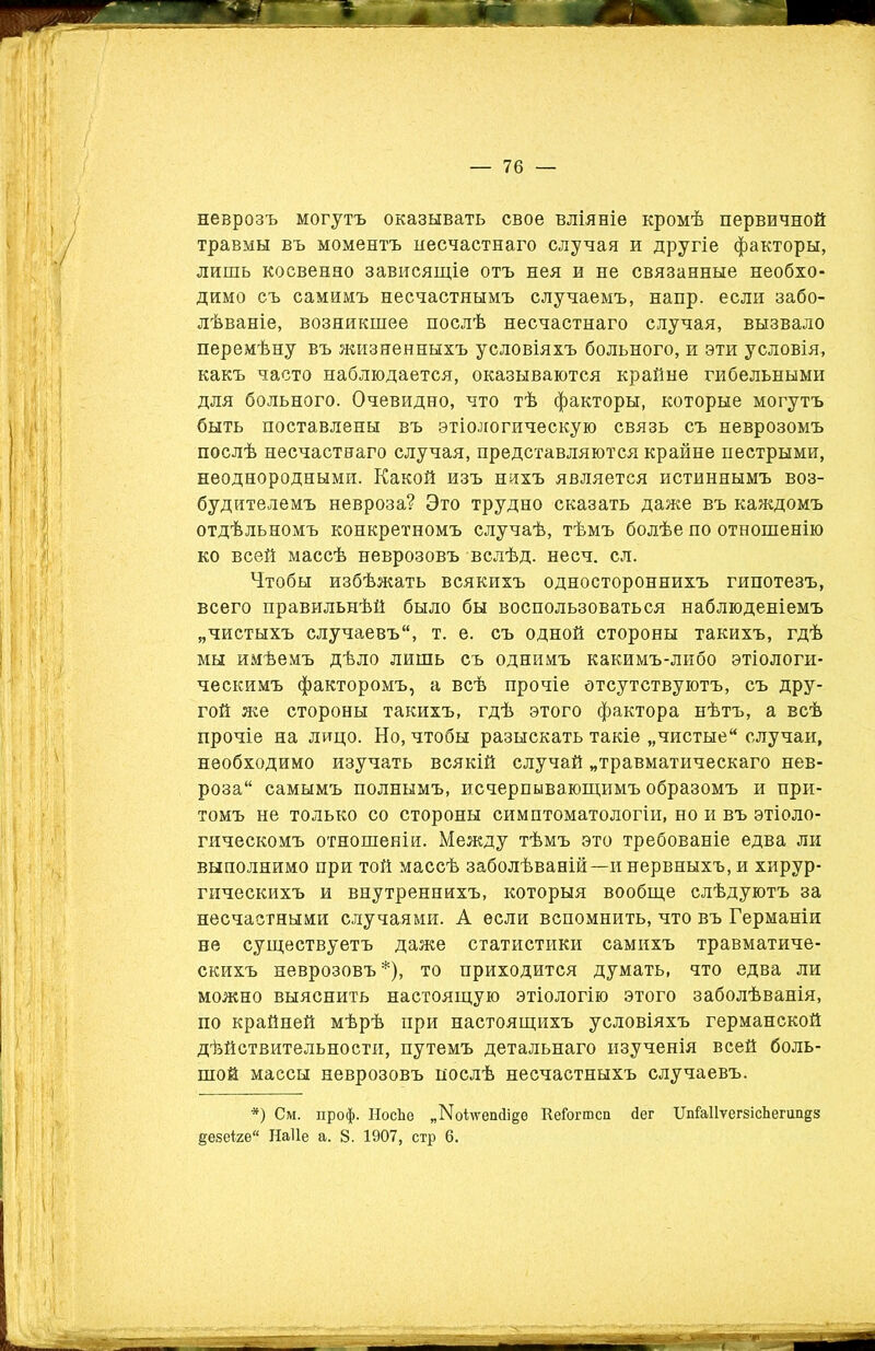 неврозъ могутъ оказывать свое вліяніе кромѣ первичной травмы въ моментъ несчастнаго случая и другіе факторы, лишь косвенно зависящіе отъ нея и не связанные необхо- димо съ самимъ несчастнымъ случаемъ, напр. если забо- лѣваніе, возникшее послѣ несчастнаго случая, вызвало перемѣну въ жизненныхъ условіяхъ больного, и эти условія, какъ часто наблюдается, оказываются крайне гибельными для больного. Очевидно, что тѣ факторы, которые могутъ быть поставлены въ этіологическую связь съ неврозомъ послѣ несчастнаго случая, представляются крайне пестрыми, неоднородными. Какой изъ нихъ является истиннымъ воз- будителемъ невроза? Это трудно сказать даже въ каждомъ отдѣльномъ конкретномъ случаѣ, тѣмъ болѣе по отношенію ко всей массѣ неврозовъ вслѣд. несч. сл. Чтобы избѣжать всякихъ одностороннихъ гипотезъ, всего правильнѣй было бы воспользоваться наблюденіемъ „чистыхъ случаевъ, т. е. съ одной стороны такихъ, гдѣ мы имѣемъ дѣло лишь съ однимъ какимъ-либо этіологи- ческимъ факторомъ, а всѣ прочіе отсутствуютъ, съ дру- гой же стороны такихъ, гдѣ этого фактора нѣтъ, а всѣ прочіе на лицо. Но, чтобы разыскать такіе „чистые случаи, необходимо изучать всякій случай „травматическаго нев- роза самымъ полнымъ, исчерпывающимъ образомъ и при- томъ не только со стороны симптоматологіи, но и въ этіоло- гическомъ отношеніи. Между тѣмъ это требованіе едва ли выполнимо при той массѣ заболѣваній—и нервныхъ, и хирур- гическихъ и внутреннихъ, которыя вообще слѣдуютъ за несчастными случаями. А если вспомнить, что въ Германіи не существуетъ даже статистики самихъ травматиче- скихъ неврозовъ *), то приходится думать, что едва ли можно выяснить настоящую этіологію этого заболѣванія, по крайней мѣрѣ при настоящихъ условіяхъ германской дѣйствительности, путемъ детальнаго изученія всей боль- шой массы неврозовъ послѣ несчастныхъ случаевъ. *) См. проф. НосЬе „ІМоілѵеінІі^е КеГогтсп йег ХІпТаІІѵегзісЬегипдз ёезеі2ѲЙ Наііе а. 8. 1907, стр 6.