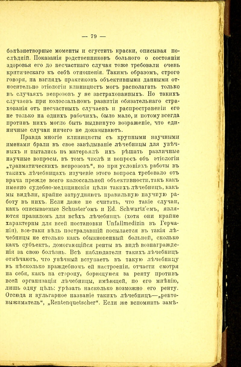 болѣзнетворные моменты и сгустить краски, описывая по- слѣдній. Показанія родственниковъ больного о состояніи здоровья его до несчастнаго случая тоже требовали очень критическаго къ себѣ отношенія. Такимъ образомъ, строго говоря, на взглядъ практиковъ объективными данными от- носительно этіологіи клиницистъ могъ располагать только въ случаяхъ неврозовъ у не застрахованныхъ. Но такихъ случаевъ при колоссальномъ развитіи обязательнаго стра- хованія отъ несчастныхъ случаевъ и распространеніи его не только на однихъ рабочихъ, было мало, и потому всегда противъ нихъ могло быть выдвинуто возраженіе, что еди- ничные случаи ничего не доказываютъ. Правда многіе клиницисты съ крупными научными именами брали въ свое завѣдываніе лѣчебницы для увѣч- ныхъ и пытались на матерьялѣ ихъ рѣшать различные научные вопросы, въ томъ числѣ и вопросъ объ этіологіи „травматическихъ неврозовъ, но при условіяхъ работы въ такихъ лѣчебницахъ изученіе этого вопроса требовало отъ врача прежде всего колоссальной объективности,такъ какъ именно судебно-медицинскія цѣли такихъ лѣчебницъ, какъ мы видѣли, крайне затрудняютъ правильную научную ра- боту въ нихъ. Если даже не считать, что такіе случаи, какъ описываемые ВсЕизЪег’омъ и Еб. ЕсЬѵѵагіг’емъ, явля- ются правиломъ для всѣхъ лѣчебницъ (хотя они крайне характерны для всей постановки Шіаіішебігіп въ Герма- ніи), все-таки вѣдь пострадавшій посылается въ такія лѣ- чебницы не столько какъ обыкновенный больной, сколько какъ субъектъ, домогающійся ренты въ видѣ вознагражде- нія за свою болѣзнь. Всѣ наблюдатели такихъ лѣчебницъ отмѣчаютъ, что увѣчный вступаетъ въ такую лѣчебницу въ нѣсколько враждебномъ ей настроеніи, отчасти смотря на себя, какъ на сторону, борющуюся за ренту противъ всей организаціи лѣчебницы, имѣющей, по его мнѣнію, лишь одну цѣль: урѣзать насколько возможно его ренту. Отсюда и вульгарное названіе такихъ лѣчебницъ—„ренто- выжиматель, „КепіепциеізсЬег. Если же вспомнить замѣ-