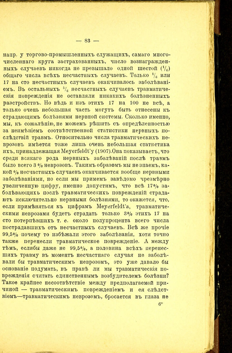 напр. у торгово-промышленныхъ служащихъ, самаго много- численнаго круга застрахованныхъ, число вознагражден- ныхъ случаевъ никогда не превышало одной шестой (Ѵ6) общаго числа всѣхъ несчастныхъ случаевъ. Только */в или 17 на сто несчастныхъ случаевъ оканчивалось заболѣвані- емъ. Въ остальныхъ 5/6 несчастныхъ случаевъ травматиче- скія поврежденія не оставляли никакихъ болѣзненныхъ разстройствъ. Но вѣдь и изъ этихъ 17 на 100 не всѣ, а только очень небольшая часть могутъ быть отнесены къ страдающимъ болѣзнями нервной системы. Сколько именно, мы, къ сожалѣнію, не можемъ рѣшить съ опредѣленностью за неимѣніемъ соотвѣтственной статистики нервныхъ по- слѣдствій травмъ. Относительно числа травматическихъ не- врозовъ имѣется тоже лишь очень небольшая статистика ихъ, принадлежащая МеуегГеШі’у (1907).Она показываетъ, что среди всякаго рода нервныхъ заболѣваній послѣ травмъ было всего 3 % неврозовъ. Такимъ образомъ мы не знаемъ, ка- кой о/о несчастныхъ случаевъ оканчивается вообще нервными заболѣваніями, но если мы примемъ завѣдомо чрезмѣрно увеличенную цифру, именно допустимъ, что всѣ 17о/„ за- болѣвающихъ послѣ травматическихъ поврежденій страда- ютъ исключительно нервными болѣзнями, то окажется, что, если примѣняться къ цифрамъ МеуегіеИі’а, травматиче- скими неврозами будетъ страдать только Зо/0 этихъ 17 на сто потерпѣвшихъ т. е. около полупроцента всего числа пострадавшихъ отъ несчастныхъ случаевъ. Всѣ же прочіе 99,5% почему то избѣжали этого заболѣванія, хотя точно также перенесли травматическое поврежденіе. Л между тѣмъ, еслибы даже не 99,5%, а половина всѣхъ перенес- шихъ травму въ моментъ несчастнаго случая не заболѣ- вали бы травматическимъ неврозомъ, это уже давало бы основаніе подумать, въ правѣ ли мы травматическія по- врежденія считать единственнымъ возбудителемъ болѣзни? Такое крайнее несоотвѣтствіе между предполагаемой при- чиной — травматическимъ поврежденіемъ и ея слѣдст- віемъ—травматическимъ неврозомъ, бросается въ глаза не 6*