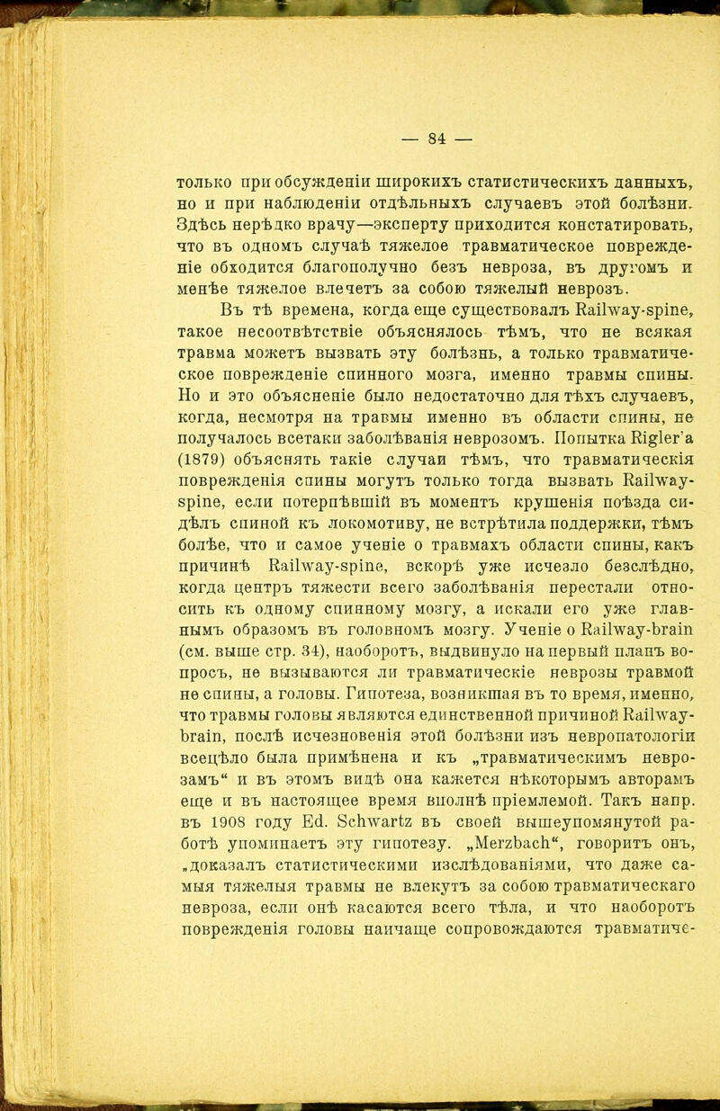 только при обсужденіи широкихъ статистическихъ данныхъ. получалось всетаки заболѣванія неврозомъ. Попытка Еідіег’а (1879) объяснять такіе случаи тѣмъ, что травматическія поврежденія спины могутъ только тогда вызвать Еаіілѵау- зріпе, если потерпѣвшій въ моментъ крушенія поѣзда си- когда центръ тяжести всего заболѣванія перестали отно- сить къ одному спинному мозгу, а искали его уже глав- ам. выше стр. 34), наоборотъ, выдвинуло на первый планъ во- просъ, не вызываются ли травматическіе неврозы травмой не спины, а головы. Гипотеза, возникшая въ то время, именно. Ъгаіп, послѣ исчезновенія этой болѣзни изъ невропатологіи всецѣло была примѣнена и къ „травматическимъ невро- замъ и въ этомъ видѣ она кажется нѣкоторымъ авторамъ еще и въ настоящее время вполнѣ пріемлемой. Такъ напр. въ 1908 году Есі. 8с1гѵтагІ2 въ своей вышеупомянутой ра- ботѣ упоминаетъ эту гипотезу. „МеггЬасІі, говоритъ онъ, „доказалъ статистическими изслѣдованіями, что даже са- мыя тяжелыя травмы не влекутъ за собою травматическаго невроза, если онѣ касаются всего тѣла, и что наоборотъ Но и это объясненіе было недостаточно для тѣхъ случаевъ, когда, несмотря на травмы именно въ области спины, не дѣлъ спиной къ локомотиву, не встрѣтила поддержки, тѣмъ болѣе, что и самое ученіе о травмахъ области спины, какъ причинѣ Еаіілѵау-зріпе, вскорѣ уже исчезло безслѣдно, нымъ образомъ въ головномъ мозгу. Ученіе о ЕаіГѵѵау-Ъгаіп что травмы головы являются единственной причиной Еаіілѵау- поврежденія головы наичаще сопровождаются травматиче- 1