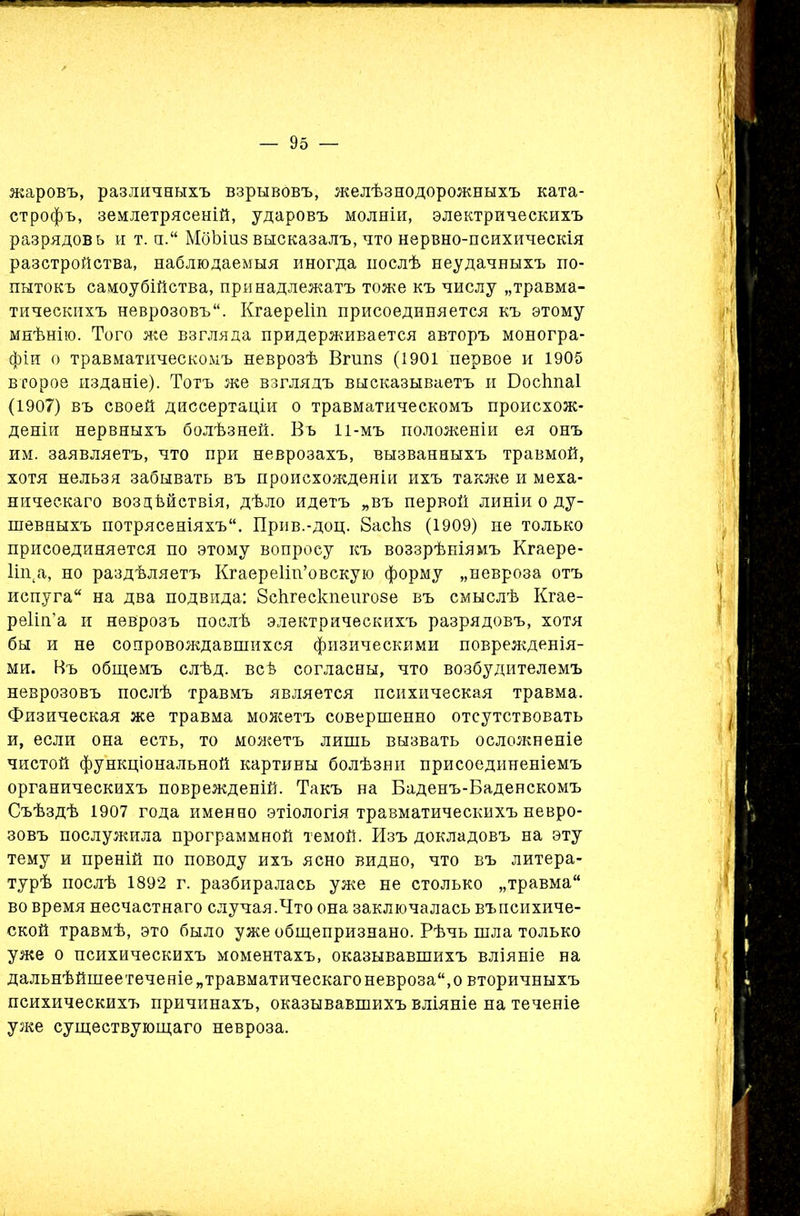 жаровъ, различныхъ взрывовъ, желѣзнодорожныхъ ката- строфъ, землетрясеній, ударовъ молніи, электрическихъ разрядовъ и т. н.“ МоЪіиз высказалъ, что нервно-психическія разстройства, наблюдаемыя иногда послѣ неудачныхъ по- пытокъ самоубійства, принадлежатъ тоже къ числу „травма- тическихъ неврозовъ. Кгаереііп присоединяется къ этому мнѣнію. Того же взгляда придерживается авторъ моногра- фіи о травматическомъ неврозѣ Вгипз (1901 первое и 1905 второе изданіе). Тотъ же взглядъ высказываетъ и Босітаі (1907) въ своей диссертаціи о травматическомъ происхож- деніи нервныхъ болѣзней. Въ И-мъ положеніи ея онъ им. заявляетъ, что при неврозахъ, вызванныхъ травмой, хотя нельзя забывать въ происхожденіи ихъ также и меха- ническаго воздѣйствія, дѣло идетъ „въ первой линіи о ду- шевныхъ потрясеніяхъ. Прив.-доц. басЬз (1909) не только присоединяется по этому вопросу къ воззрѣніямъ Кгаере- 1іп(а, но раздѣляетъ Кгаереііп’овскую форму „невроза отъ испуга на два подвида: Зсѣгескпеигозе въ смыслѣ Кгае- реііп’а и неврозъ послѣ электрическихъ разрядовъ, хотя бы и не сопровождавшихся физическими поврежденія- ми. Въ общемъ слѣд. всѣ согласны, что возбудителемъ неврозовъ послѣ травмъ является психическая травма. Физическая же травма можетъ совершенно отсутствовать и, если она есть, то можетъ лишь вызвать осложненіе чистой функціональной картины болѣзни присоединеніемъ органическихъ поврежденій. Такъ на Баденъ-Баденскомъ Съѣздѣ 1907 года именно этіологія травматическихъ невро- зовъ послужила программной темой. Изъ докладовъ на эту тему и преній по поводу ихъ ясно видно, что въ литера- турѣ послѣ 1892 г. разбиралась уже не столько „травма во время несчастнаго случая.Что она заключалась въ психиче- ской травмѣ, это было уже общепризнано. Рѣчь шла только уже о психическихъ моментахъ, оказывавшихъ вліяніе на дальнѣйшее теченіе „травматическаго невроза, о вторичныхъ психическихъ причинахъ, оказывавшихъ вліяніе на теченіе уже существующаго невроза.