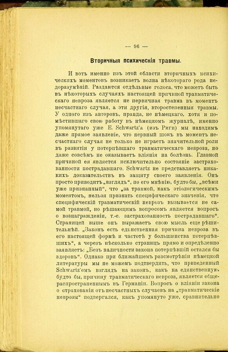 Вторичныя психическія травмы. И вотъ именно изъ этой области вторичныхъ психи- ческихъ моментовъ возникаетъ волна нѣкотораго рода не- доразумѣній. Раздаются отдѣльные голоса, что можетъ быть въ нѣкоторыхъ случаяхъ настоящей причиной травматиче- скаго невроза является не первичная травма въ моментъ несчастнаго случая, а эти другія, второстепенныя травмы. У одного изъ авторовъ, правда, не нѣмецкаго, хотя и по- мѣстившаго свою работу въ нѣмецкомъ журналѣ, именно упомянутаго уже Е. йсішагіг’а (изъ Риги) мы находимъ даже прямое заявленіе, что нервный шокъ въ моментъ не- счастнаго случая не только не играетъ значительной роли въ развитіи у потерпѣвшаго травматическаго невроза, но даже совсѣмъ не оказываетъ вліянія на болѣзнь. Главной причиной ея является исключительно состояніе застрахо- ванности пострадавшаго. 8с1гѵѵагІ2 не представляетъ ника- кихъ доказательствъ въ защиту своего заявленія. Онъ просто приводитъ „взглядъ, по его мнѣнію, будто бы, „всѣми уже признанный, что „за травмой, какъ этіологическимъ моментомъ, нельзя признать специфическаго значенія, что специфическій травматическій неврозъ вызывается не са- мой травмой, но рѣшающимъ вопросомъ является вопросъ о вознагражденіи, т.-е. застрахованность пострадавшаго. Страницей выше онъ выражаетъ свою мысль еще рѣши- тельнѣй. „Законъ есть единственная причина невроза въ его настоящей формѣ и частотѣ у большинства потерпѣв- шихъ, а черезъ нѣсколько страницъ прямо и опредѣленно заявляетъ: „Безъ наличности закона потерпѣвшій остался бы здоровъ. Однако при ближайшемъ разсмотрѣніи нѣмецкой литературы мы не можемъ подтвердить, что приведенный ЗсЬлѵагігі’емъ взглядъ на законъ, какъ на единственную, будто бы, причину травматическаго невроза, является обще- распространеннымъ въ Германіи. Вопросъ о вліяніи закона о страхованіи отъ несчастныхъ случаевъ на „травматическіе неврозы подвергался, какъ упомянуто уже, сравнительно