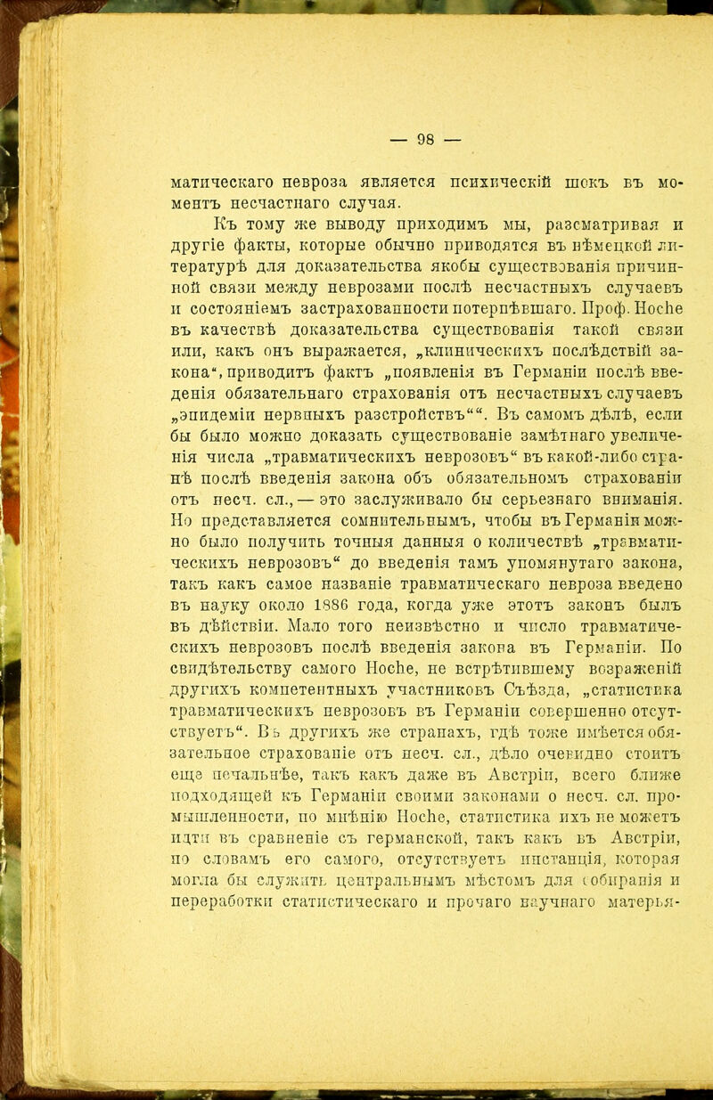 матическаго невроза является психическій шокъ въ мо- ментъ несчастнаго случая. Къ тому же выводу приходимъ мы, разсматривая и другіе факты, которые обычно приводятся въ нѣмецкой ли- тературѣ для доказательства якобы существованія причин- ной связи между неврозами послѣ несчастныхъ случаевъ и состояніемъ застрахованное™ потерпѣвшаго. Проф. Носѣе въ качествѣ доказательства существованія такой связи или, какъ онъ выражается, „клиническихъ послѣдствій за- кона*, приводитъ фактъ „появленія въ Германіи послѣ вве- денія обязательнаго страхованія отъ несчастныхъ случаевъ „эпидеміи нервныхъ разстройствъ. Въ самомъ дѣлѣ, если бы было можно доказать существованіе замѣтнаго увеличе- нія числа „травматическихъ неврозовъ въ какой-либо стра- нѣ послѣ введенія закона объ обязательномъ страхованіи отъ несч. сл.,—это заслуживало бы серьезнаго вниманія. Но представляется сомнительнымъ, чтобы въ Германіи мож- но было получить точныя данныя о количествѣ „травмати- ческихъ неврозовъ до введенія тамъ упомянутаго закона, такъ какъ самое названіе травматическаго невроза введено въ науку около 1886 года, когда уже этотъ законъ былъ въ дѣйствіи. Мало того неизвѣстно и число травматиче- скихъ неврозовъ послѣ введенія закона въ Германіи. По свидѣтельству самого Носѣе, не встрѣтившему возраженій другихъ компетентныхъ участниковъ Съѣзда, „статистика травматическихъ неврозовъ въ Германіи совершенно отсут- ствуетъ. Въ другихъ же странахъ, гдѣ тоже имѣется обя- зательное страхованіе отъ несч. сл., дѣло очевидно стоитъ еще печальнѣе, такъ какъ даже въ Австріи, всего ближе подходящей къ Германіи своими законами о несч. сл. про- мышленности, по мнѣнію НосЬе, статистика ихъ не можетъ идти въ сравненіе съ германской, такъ какъ въ Австріи, по словамъ его самого, отсутствуетъ инстанція, которая могла бы служить центральнымъ мѣстомъ для собиранія и переработки статистическаго и прочаго научнаго матерья-