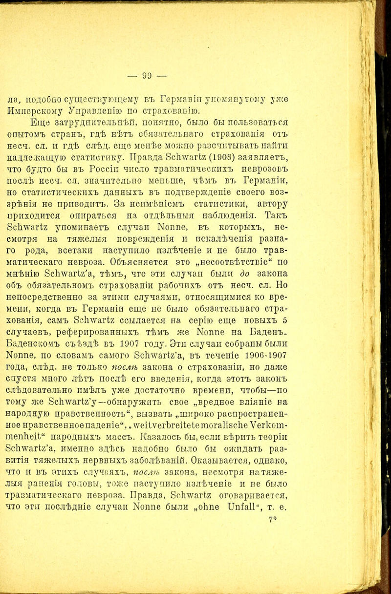 ла, подобно существующему въ Гермавіи упомянутому уже РІмперскому Управленію по страхованію. Еще затруднительнѣй, понятно, было бы пользоваться опытомъ странъ, гдѣ нѣтъ обязательнаго страхованія отъ несч. сл. и гдѣ слѣд. еще менѣе можно разсчитывать найти надлежащую статистику. Правда ЗсЬѵѵагіг (1908) заявляетъ, что будто бы въ Россіи число травматическихъ неврозовъ послѣ несч. сл. значительно меньше, чѣмъ въ Германіи, но статистическихъ данныхъ въ подтвержденіе своего воз- зрѣнія не приводитъ. За неимѣніемъ статистики, автору приходится опираться на отдѣльныя наблюденія. Такъ бсігѵѵаіѣг упоминаетъ случаи ІМоппе, въ которыхъ, не- смотря на тяжелыя поврежденія и искалѣченія разна- го рода, всетаки наступило излѣченіе и не было трав- матическаго невроза. Объясняется это „несоотвѣтствіе по мнѣнію Зсѣ’ѵѵагіУа, тѣмъ, что эти случаи были до закона объ обязательномъ страхованіи рабочихъ отъ несч. сл. Но непосредственно за этими случаями, относящимися ко вре- мени, когда въ Германіи еще не было обязательнаго стра- хованія, самъ 8сітѵѵагІ2 ссылается на серію еще новыхъ 5 случаевъ, реферированныхъ тѣмъ же ІМошіе на Баденъ. Баденскомъ съѣздѣ въ 1907 году. Эти случаи собраны были ІМоппе, по словамъ самого ЗсІгѵуагЬг’а, въ теченіе 1906-1907 года, слѣд. не только послѣ закона о страхованіи, но даже спустя много лѣтъ послѣ его введенія, когда этотъ законъ слѣдовательно имѣлъ уже достаточно времени, чтобы—по тому же Зсігѵѵагіг’у—обнаружить свое „вредное вліяніе на народную нравственность, вызвать „широко распространен- ное нравственноепаденіе, „ ѵтіѵегЪгеіІеіетогаНзсЬе Ѵегкот- тепѣеіі народныхъ массъ. Казалось бы, если вѣрить теоріи бсігѵѵагіг’а, именно здѣсь надобно было бы ожидать раз- витія тяжелыхъ нервныхъ заболѣваній. Оказывается, однако, что и въ этихъ случаяхъ, послѣ закона, несмотря на тяже- лыя раненія головы, тоже наступило излѣченіе и ве было травматическаго невроза. Правда, ЗсЬлѵагіг оговаривается, что эти послѣдніе случаи ІМоппе были „оѣпе ШЫ1а, т. е. 7*