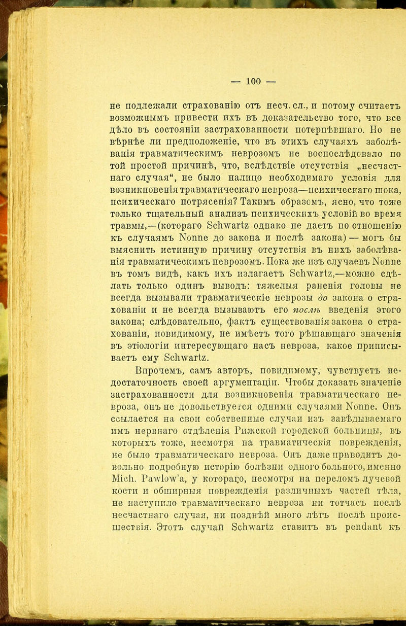 не подлежали страхованію отъ несч. сл., и потому считаетъ возможнымъ привести ихъ въ доказательство того, что все дѣло въ состояніи застрахованности потерпѣвшаго. Но не вѣрнѣе ли предположеніе, что въ этихъ случаяхъ заболѣ- ванія травматическимъ неврозомъ не воспослѣдовало по той простой причинѣ, что, вслѣдствіе отсутствія „несчаст- наго случая, не было налицо необходимаго условія для возникновенія травматическаго невроза—психическаго шока, психическаго потрясенія? Такимъ образомъ, ясно, что тоже только тщательный анализъ психическихъ условій ео время травмы,—(котораго 8с1шагІ2 однако не даетъ по отношенію къ случаямъ ІМоппе до закона и послѣ закона) — могъ бы выяснить истинную причину отсутствія въ нихъ заболѣва- нія травматическимъ неврозомъ. Пока же изъ случаевъ ІЧоппе въ томъ видѣ, какъ ихъ излагаетъ 8с1шагіг,—можно сдѣ- лать только одинъ выводъ: тяжелыя раненія головы не всегда вызывали травматическіе неврозы до закона о стра- хованіи и не всегда вызываютъ его послѣ введенія этого закона; слѣдовательно, фактъ существованія закона о стра- хованіи, повидимому, не имѣетъ того рѣшающаго значенія въ этіологіи интересующаго насъ невроза, какое приписы- ваетъ ему 8с1гѵ\гагІ2. Впрочемъ, самъ авторъ, повидимому, чувствуетъ не- достаточность своей аргументаціи. Чтобы доказать значеніе застрахованности для возникновенія травматическаго не- вроза, онъ не довольствуется одними случаями Моппе, Онъ ссылается на свои собственные случаи изъ завѣдываемаго имъ нервнаго отдѣленія Рижской городской больницы, въ которыхъ тоже, несмотря на травматическія поврежденія, не было травматическаго невроза. Онъ даже приводитъ до- вольно подробную исторію болѣзни одного больного, именно Місіі. Ралѵіолѵ’а, у которацо, несмотря на переломъ лучевой кости и обширныя поврежденія различныхъ частей тѣла, не наступило травматическаго невроза ни тотчасъ послѣ несчастнаго случая, ни позднѣй много лѣтъ послѣ проис- шествія. Этотъ случай Зсішагіг ставитъ въ решіапЪ къ