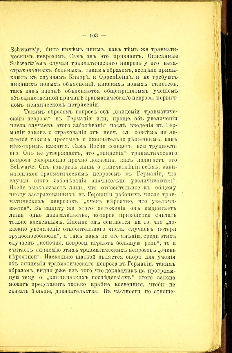 Зсѣлѵагіг’у, было ничѣмъ инымъ, какъ тѣмъ же травмати- ческимъ неврозомъ. Самъ онъ это признаетъ. Описанные ЗзЪлѵагЬг’емъ случаи травматическаго невроза у его неза- страхованныхъ больныхъ, такимъ образомъ, всецѣло примы- каютъ къ случаямъ Кпарр’а и ОррепѣеіпГа и не требуютъ никакихъ новыхъ объясненій, никакихъ новыхъ гипотезъ, такъ какъ вполнѣ объясняются общепринятымъ учеціемъ объ единственной причинѣ травматическаго невроза, первич- номъ психическомъ потрясеніи. Такимъ образомъ вопросъ объ „эпидеміи травматиче- скаго невроза въ Германіи или, проще, объ увеличеніи числа случаевъ этого заболѣванія послѣ введенія въ Гер- маніи закона о страхованіи отъ несч. сл. совсѣмъ не яв- ляется такимъ простымъ и окончательно рѣшеннымъ, какъ нѣкоторымъ кажется. Самъ НосЬе сознаетъ всю трудность его. Онъ не утверждаетъ, что „эпидемія травматическаго невроза совершенно прочно доказана, какъ полагаетъ это Зсігѵѵагіи. Онъ говоритъ лишь о „впечатлѣніи всѣхъ, зани- мающихся травматическимъ неврозомъ въ Германій, что случаи этого заболѣванія значительно увеличиваются. Носііе высказываетъ лишь, что относительное къ общему числу застрахованныхъ въ Германіи рабочихъ число трав- матическихъ неврозовъ „очень вѣроятно, что увеличи- вается. Въ защиту же этого положенія онъ выдвигаетъ лишь одно доказательство, которое приходится считать только косвеннымъ. Именно онъ ссылается на то, что „до- казано увеличеніе относительнаго числа случаевъ потери трудоспособности, а такъ какъ по его мнѣнію, среди этихъ случаевъ „конечно, неврозы играютъ большую роль, то и считаетъ эпидемію этихъ травматическихъ неврозовъ „очень вѣроятной. Насколько шаткой является опора для ученія объ эпидеміи травматическаго невроза въ Германіи, такимъ образомъ, видно уже изъ того, что докладчикъ на программ- ную тему о „клиническихъ послѣдствіяхъ этого закона можетъ представить только крайне косвенныя, чтобы не сказать больше, доказательства. Въ частности по отноше-