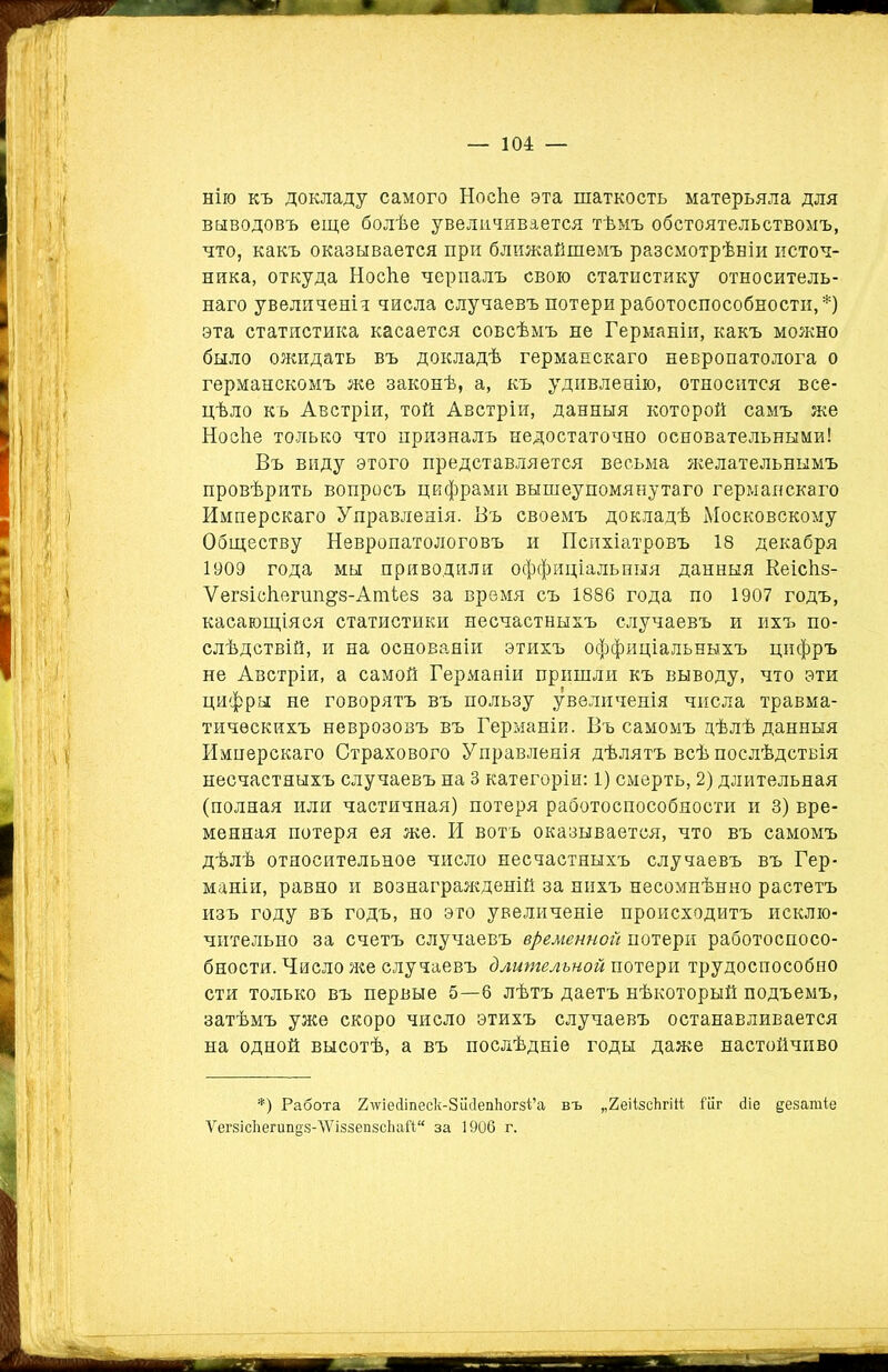 нію къ докладу самого НосЪе эта шаткость матерьяла для выводовъ еще болѣе увеличивается тѣмъ обстоятельствомъ, что, какъ оказывается при ближайшемъ разсмотрѣніи источ- ника, откуда Носѣе черпалъ свою статистику относитель- наго увеличеніи числа случаевъ потери работоспособности,*) эта статистика касается совсѣмъ не Германіи, какъ можно было ожидать въ докладѣ германскаго невропатолога о германскомъ же законѣ, а, къ удивленію, относится все- цѣло къ Австріи, той Австріи, данныя которой самъ же Носѣе только что призналъ недостаточно основательными! Въ виду этого представляется весьма желательнымъ провѣрить вопросъ цифрами вышеупомянутаго германскаго Имперскаго Управленія. Въ своемъ докладѣ Московскому Обществу Невропатологовъ и Психіатровъ 18 декабря 1909 года мы приводили оффиціальныя данныя Веісѣз- Ѵегзісѣегип^з-АтЬез за время съ 1886 года по 1907 годъ, касающіяся статистики несчастныхъ случаевъ и ихъ по- слѣдствій, и на основаніи этихъ оффиціальныхъ цифръ не Австріи, а самой Германіи пришли къ выводу, что эти цифры не говорятъ въ пользу увеличенія числа травма- тическихъ неврозовъ въ Германіи. Въ самомъ дѣлѣ данныя Имперскаго Страхового Управленія дѣлятъ всѣ послѣдствія несчастныхъ случаевъ на 3 категоріи: 1) смерть, 2) длительная (полная или частичная) потеря работоспособности и 3) вре- менная потеря ея же. И вотъ оказывается, что въ самомъ дѣлѣ относительное число несчастныхъ случаевъ въ Гер- маніи, равно и вознагражденій за нихъ несомнѣнно растетъ изъ году въ годъ, но это увеличеніе происходитъ исклю- чительно за счетъ случаевъ временной потери работоспосо- бности. Число же случаевъ длительной потери трудоспособно сти только въ первые 5—6 лѣтъ даетъ нѣкоторый подъемъ, затѣмъ уже скоро число этихъ случаевъ останавливается на одной высотѣ, а въ послѣдніе годы даже настойчиво *) Работа 2ше<1іпеск-8іі<1епІюг8і’а въ „ЕеіізсЬгіН Піг йіе дезатіе ѴегзісЪегипез-’ШззепзсЬай за 1906 г.