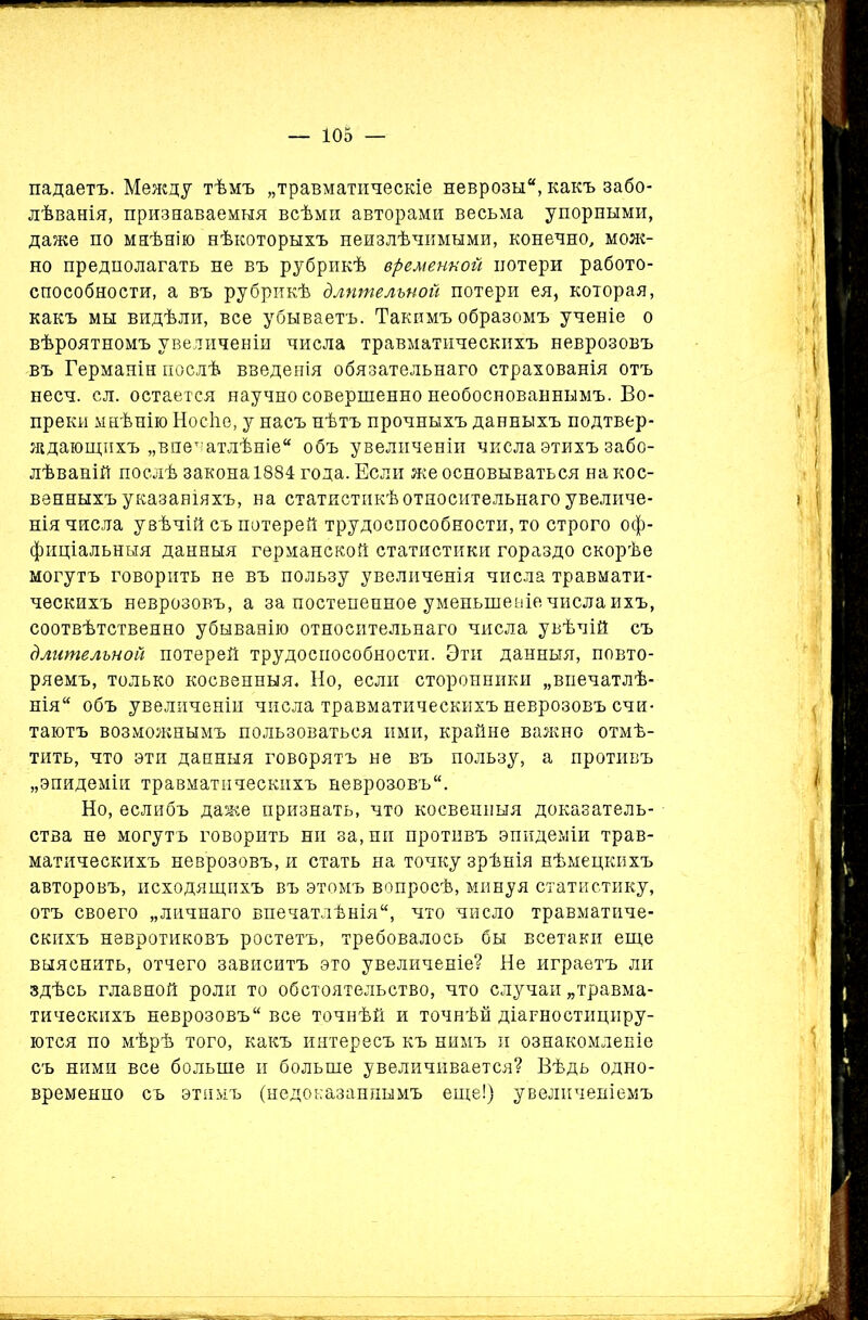 падаетъ. Между тѣмъ „травматическіе неврозы, какъ забо- лѣванія, признаваемыя всѣми авторами весьма упорными, даже по мнѣнію нѣкоторыхъ неизлѣчимыми, конечно, моле- но предполагать не въ рубрикѣ временной потери работо- способности, а въ рубрикѣ длительной потери ея, которая, какъ мы видѣли, все убываетъ. Такимъ образомъ ученіе о вѣроятномъ увеличеніи числа травматическихъ неврозовъ въ Германіи послѣ введенія обязательнаго страхованія отъ несч. сл. остается научно совершенно необоснованнымъ. Во- преки мнѣнію Носѣе, у насъ нѣтъ прочныхъ данныхъ подтвер- ждающихъ „впечатлѣніе объ увеличеніи числа этихъ забо- лѣваній послѣ закона 1884 года. Если же основываться на кос- венныхъ указаніяхъ, на статистикѣ относительнаго увеличе- нія числа увѣчій съ потерей трудоспособности, то строго оф- фиціальныя данныя германской статистики гораздо скорѣе могутъ говорить не въ пользу увеличенія числа травмати- ческихъ неврозовъ, а за постепенное уменьшеніе числа ихъ, соотвѣтственно убыванію относительнаго числа увѣчій съ длительной потерей трудоспособности. Эти данныя, повто- ряемъ, только косвенныя. Но, если сторонники „впечатлѣ- нія объ увеличеніи числа травматическихъ неврозовъ счи- таютъ возможнымъ пользоваться ими, крайне важно отмѣ- тить, что эти данныя говорятъ не въ пользу, а противъ „эпидеміи травматическихъ неврозовъ. Но, еслибъ даже признать, что косвенныя доказатель- ства не могутъ говорить ни за, ни противъ эпидеміи трав- матическихъ неврозовъ, и стать на точку зрѣнія нѣмецкихъ авторовъ, исходящихъ въ этомъ вопросѣ, минуя статистику, отъ своего „личнаго впечатлѣнія, что число травматиче- скихъ невротиковъ ростетъ, требовалось бы всетаки еще выяснить, отчего зависитъ это увеличеніе? Не играетъ ли здѣсь главной роли то обстоятельство, что случаи „травма- тическихъ неврозовъ все точнѣй и точнѣй діагностициру- ются по мѣрѣ того, какъ интересъ къ нимъ и ознакомленіе съ ними все больше и больше увеличивается? Вѣдь одно- временно съ этимъ (недоказаннымъ еще!) увеличеніемъ