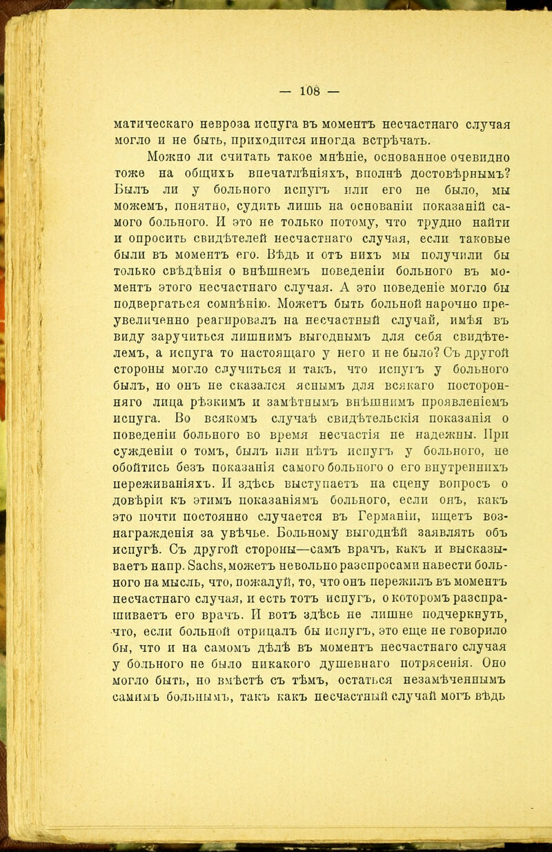 матическаго невроза испуга въ моментъ несчастнаго случая могло и не быть, приходится иногда встрѣчать. Можно ли считать такое мнѣніе, основанное очевидно тоже на общихъ впечатлѣніяхъ, вполнѣ достовѣрнымъ? Былъ ли у больного испугъ или его не было, мы можемъ, понятно, судить лишь на основаніи показаній са- мого больного. И это не только потому, что трудно найти и опросить свидѣтелей несчастнаго случая, если таковые были въ моментъ его. Вѣдь и отъ нихъ мы получили бы только свѣдѣнія о внѣшнемъ поведеніи больного въ мо- ментъ этого несчастнаго случая. А это поведеніе могло бы подвергаться сомнѣнію. Можетъ быть больной нарочно пре- увеличенно реагировалъ на несчастный случай, имѣя въ виду заручиться лишнимъ выгоднымъ для себя свидѣте- лемъ, а испуга то настоящаго у него и не было? Съ другой стороны могло случиться и такъ, что испугъ у больного былъ, но онъ не сказался яснымъ для всякаго посторон- няго лица рѣзкимъ и замѣтнымъ внѣшнимъ проявленіемъ испуга. Во всякомъ случаѣ свидѣтельскія показанія о поведеніи больного во время несчастія не надежны. При сужденіи о томъ, былъ или нѣтъ испугъ у больного, не обойтись безъ показанія самого больного о его внутреннихъ переживаніяхъ. И здѣсь выступаетъ на сцену вопросъ о довѣріи къ этимъ показаніямъ больного, если онъ, какъ это почти постоянно случается въ Германіи, ищетъ воз- награжденія за увѣчье. Больному выгоднѣй заявлять объ испугѣ. Съ другой стороны—самъ врачъ, какъ и высказы- ваетъ напр. Засйз, можетъ невольно разспросами навести боль- ного на мысль, что, пожалуй, то, что онъ пережилъ въ моментъ несчастнаго случая, и есть тотъ испугъ, о которомъ разспра- шиваетъ его врачъ. Й вотъ здѣсь не лишне подчеркнуть^ что, если больной отрицалъ бы испугъ, это еще не говорило бы, что и на самомъ дѣлѣ въ моментъ несчастнаго случая у больного не было никакого душевнаго потрясенія. Оно могло быть, но вмѣстѣ съ тѣмъ, остаться незамѣченнымъ самимъ больнымъ, такъ какъ несчастный случай могъ вѣдь
