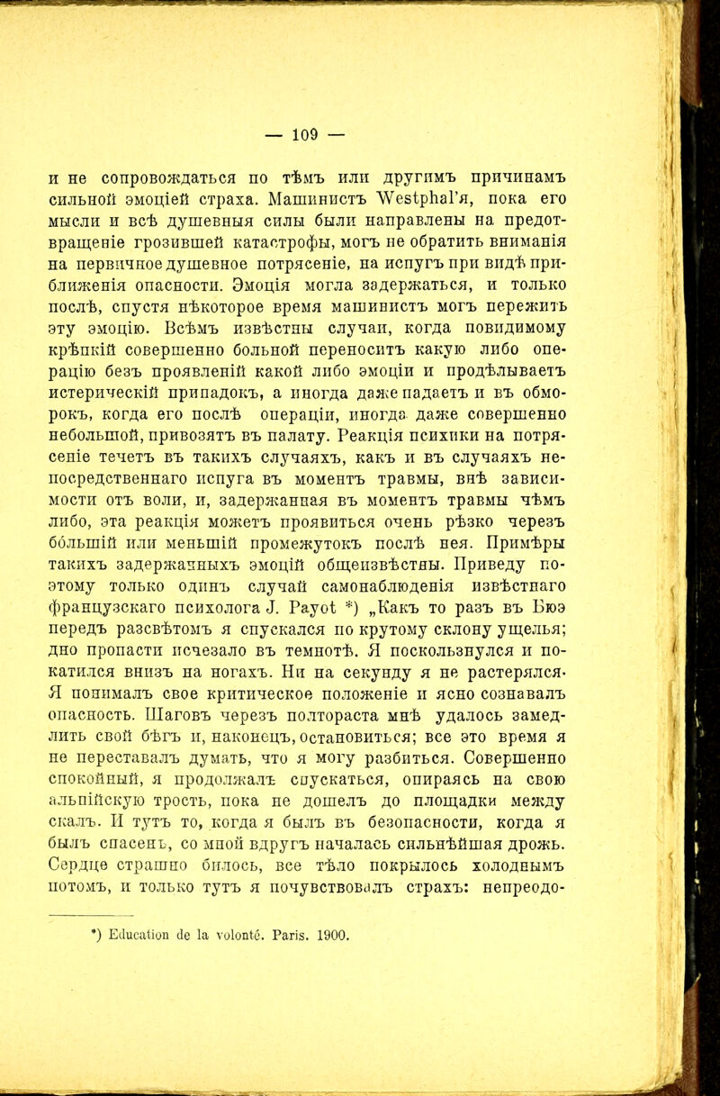 и не сопровождаться по тѣмъ или другимъ причинамъ сильной эмоціей страха. Машинистъ ЛѴезірІіаГя, пока его мысли и всѣ душевныя силы были направлены на предот- вращеніе грозившей катастрофы, могъ не обратить вниманія на первичное душевное потрясеніе, на испугъ при видѣ при- ближенія опасности. Эмоція могла задержаться, и только послѣ, спустя нѣкоторое время машинистъ могъ пережить эту эмоцію. Всѣмъ извѣстны случаи, когда повидимому крѣпкій совершенно больной переноситъ какую либо опе- рацію безъ проявленій какой либо эмоціи и продѣлываетъ истерическій припадокъ, а иногда даже падаетъ и въ обмо- рокъ, когда его послѣ операціи, иногда, даже совершенно небольшой, привозятъ въ палату. Реакція психики на потря- сеніе течетъ въ такихъ случаяхъ, какъ и въ случаяхъ не- посредственнаго испуга въ моментъ травмы, внѣ зависи- мости отъ воли, и, задержанная въ моментъ травмы чѣмъ либо, эта реакція можетъ проявиться очень рѣзко черезъ большій или меньшій промежутокъ послѣ нея. Примѣры такихъ задержанныхъ эмоцій общеизвѣстны. Приведу по- этому только одинъ случай самонаблюденія извѣстнаго французскаго психолога Р Рауоі *) „Какъ то разъ въ Бюэ передъ разсвѣтомъ я спускался по крутому склону ущелья; дно пропасти исчезало въ темнотѣ. Я поскользнулся и по- катился внизъ на ногахъ. Ни на секунду я не растерялся- Я понималъ свое критическое положеніе и ясно сознавалъ опасность. Шаговъ черезъ полтораста мнѣ удалось замед- лить свой бѣгъ и, наконецъ, остановиться; все это время я не переставалъ думать, что я могу разбиться. Совершенно спокойный, я продолжалъ спускаться, опираясь на свою альпійскую трость, пока не дошелъ до площадки между скалъ. И тутъ то, когда я былъ въ безопасности, когда я былъ спасенъ, со мной вдругъ началась сильнѣйшая дрожь. Сердце страшно билось, все тѣло покрылось холоднымъ потомъ, и только тутъ я почувствовалъ страхъ: непреодо- *) Есіисаііоп сіе Іа ѵоіопіё. Рагіз. 1900.
