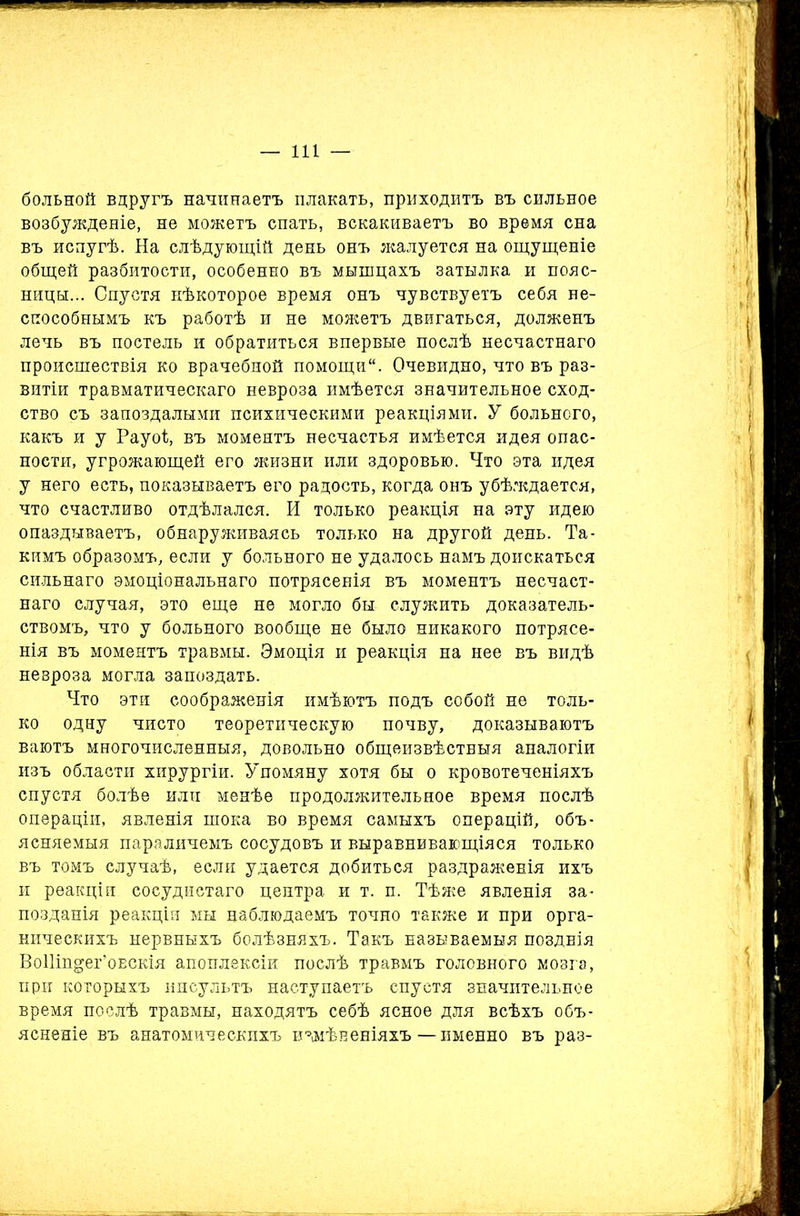 больной вдругъ начинаетъ плакать, приходитъ въ сильное возбужденіе, не можетъ спать, вскакиваетъ во время сна въ испугѣ. На слѣдующій день онъ жалуется на ощущеніе общей разбитости, особенно въ мышцахъ затылка и пояс- ницы... Спустя нѣкоторое время онъ чувствуетъ себя не- способнымъ къ работѣ и не можетъ двигаться, долженъ лечь въ постель и обратиться впервые послѣ несчастнаго происшествія ко врачебной помощи. Очевидно, что въ раз- витіи травматическаго невроза имѣется значительное сход- ство съ запоздалыми психическими реакціями. У больного, какъ и у Рауоі, въ моментъ несчастья имѣется идея опас- ности, угрожающей его жизни или здоровью. Что эта идея у него есть, показываетъ его радость, когда онъ убѣждается, что счастливо отдѣлался. И только реакція на эту идею опаздываетъ, обнаруживаясь только на другой день. Та- кимъ образомъ, если у больного не удалось намъ доискаться сильнаго эмоціональнаго потрясенія въ моментъ несчаст- наго случая, это еще не могло бы служить доказатель- ствомъ, что у больного вообще не было никакого потрясе- нія въ моментъ травмы. Эмоція и реакція на нее въ видѣ невроза могла запоздать. Что эти соображенія имѣютъ подъ собой не толь- ко одну чисто теоретическую почву, доказываютъ ваютъ многочисленныя, довольно общеизвѣстныя аналогіи изъ области хирургіи. Упомяну хотя бы о кровотеченіяхъ спустя болѣе или менѣе продолжительное время послѣ операціи, явленія шока во время самыхъ операцій, объ- ясняемыя пара личемъ сосудовъ и выравнивающіяся только въ томъ случаѣ, если удается добиться раздраженія ихъ и реакціи сосудистаго центра и т. п. Тѣже явленія за- позданія реакціи мы наблюдаемъ точно также и при орга- ническихъ нервныхъ болѣзняхъ. Такъ называемыя позднія ВоІІііщег’оЕскія апоплексіи послѣ травмъ головного мозга, при которыхъ инсультъ наступаетъ спустя значительное время послѣ травмы, находятъ себѣ ясное для всѣхъ объ- ясненіе въ анатомическихъ измѣненіяхъ — именно въ раз-