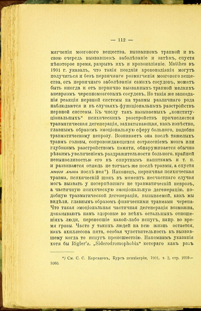 мягченіи мозгового вещества, вызванномъ травмой и въ свою очередь вызвавшемъ заболѣваніе и затѣмъ, спустя нѣкоторое время, разрывъ ихъ и кровоизліяніе. МаШіез въ 1901 г. указалъ, что такія позднія кровоизліянія могутъ получиться и безъ первичнаго размягчеЕІя мозгового веще- ства, отъ первичнаго заболѣванія самихъ сосудовъ, можетъ быть иногда и отъ первично вызванныхъ травмой мелкихъ аневризмъ черепномозговыхъ сосудовъ. Но такія же запозда- нія реакціи нервной системы на травмы различнаго рода наблюдаются и въ случаяхъ функціональныхъ разстройствъ нервной системы. Къ числу такъ называемыхъ „конститу- ціональныхъ“ психическихъ разстройствъ причисляется травматическая дегенерація, захватывающая, какъ извѣстно, главнымъ образомъ эмоціональную сферу больного, подобно травматическому неврозу. Возникаетъ она послѣ тяжелыхъ травмъ головы, сопровождающихся сотрясеніемъ мозга или глубокимъ разстройствомъ памяти, обнаруживается обычно рѣзкимъ увеличеніемъ раздражительности больного, крайней невыносливостью его къ спиртнымъ напиткамъ и т. п. и развивается отнюдь не тотчасъ же послѣ травмы, а спустя много лѣтъ послѣ нея*). Наконецъ, первичная психическая травма, психическій шокъ въ моментъ несчастнаго случая могъ вызвать у потерпѣвшаго не травматическій неврозъ, а частичную психическую эмоціональную дегенерацію, по- добную травматической дегенераціи, вызываемой, какъ мы видѣли, главнымъ образомъ физическими травмами черепа- Что такая эмоціональная частичная дегенерація возможна, доказываютъ намъ здоровые во всѣхъ остальныхъ отноше- ніяхъ люди, перенесшіе какой-либо испугъ, напр. во вре- мя грозы. Часто у такихъ людей на всю жизнь остается, какъ ахиллесова пята, особая чувствительность къ вызвав- шему когда то испугъ происшествію. Напомнимъ указанія хотя бы Кі&іег’а, „8ісіегосІготор1іоЪіа“ котораго какъ разъ *) См. С. С. Корсаковъ, Курсъ психіатріи, 1901, т. 2, стр. 1059— 1060.