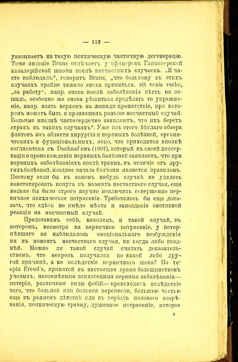 указываетъ на такую психическую частичную дегенерацію. Тоже явленіе Вгшів отмѣчаетъ у офицеровъ Ганноверской кавалерійской школы послѣ несчастныхъ случаевъ. „Я ча- сто наблюдалъ, говоритъ Вгипз, „что больному въ этихъ случаяхъ крайне тяжело снова приняться, віі ѵепіа ѵегѣо, „за работу, напр. снова послѣ заболѣванія сѣсть на ло- шадь, особенно же снова рѣшиться продѣлать то упражне- ніе, напр. взять верхомъ на лошади препятствіе, при кото- ромъ можетъ быть и произошелъ раньше несчастный случай. Больные вполнѣ чистосердечно заявляютъ, что ихъ беретъ страхъ въ такихъ случаяхъ. Уже изъ этого бѣглаго обзора фактовъ изъ области хирургіи и нервныхъ болѣзней, органи- ческихъ и функціональныхъ, ясно, что приходится вполнѣ согласиться съ БосйпаГемъ (1907), который въ своей диссер- таціи о происхожденіи нервныхъ болѣзней заявляетъ, что при нервныхъ заболѣваніяхъ послѣ травмъ, въ отличіе отъ дру- гихъ болѣзней, позднее начало болѣзни является правиломъ. Поэтому если бы въ какомъ нибудь случаѣ не удалось констатировать испуга въ моментъ несчастнаго случая, еще нельзя бы было строго научно исключить совершенно пер- вичное психическое потрясеніе. Требовалось бы еще дока- зать, что здѣсь не имѣло мѣста и запозданіе эмотивной реакціи на несчастный случай. Представимъ себѣ, наконецъ, и такой случай, въ которомъ, несмотря на первичное потрясеніе, у потер- пѣвшаго не наблюдалось эмоціональнаго возбужденія ни въ моментъ несчастнаго случая, ни когда либо позд- нѣй. Можно ли такой случай считать доказатель- ствомъ, что неврозъ получился по какой либо дру- гой причинѣ, а не вслѣдствіе первичнаго шока? По те* оріи РгешГа, принятой въ настоящее время большинствомъ ученыхъ, несомнѣнныя психогенныя нервныя заболѣванія— истерія, различные виды фобій,—происходятъ вслѣдствіе того, что больной или больная перенесли, большею частью еще въ раннемъ дѣтствѣ или въ періодъ полового созрѣ- ванія, психическую травму, душевное потрясете, которое 8