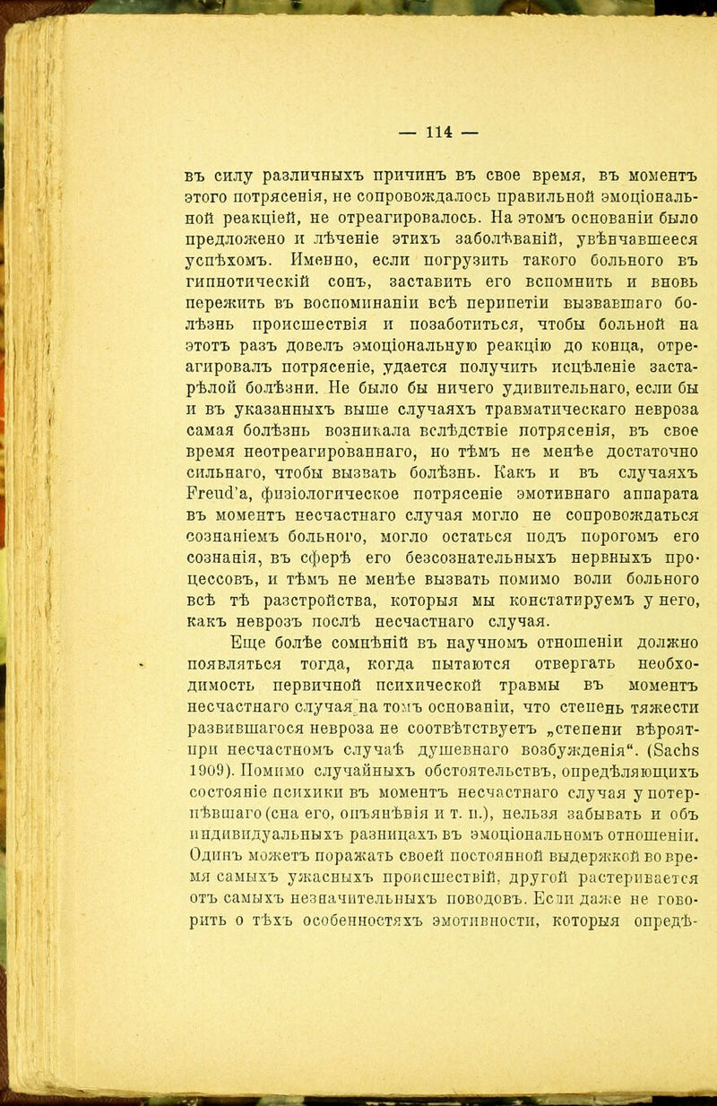 въ силу различныхъ причинъ въ свое время, въ моментъ этого потрясенія, не сопровождалось правильной эмоціональ- ной реакціей, не отреагировалось. На этомъ основаніи было предложено и лѣченіе этихъ заболѣваній, увѣнчавшееся успѣхомъ. Именно, если погрузить такого больного въ гипнотическій сонъ, заставить его вспомнить и вновь пережить въ воспоминаніи всѣ перипетіи вызвавшаго бо- лѣзнь происшествія и позаботиться, чтобы больной на этотъ разъ довелъ эмоціональную реакцію до конца, отре- агировалъ потрясеніе, удается получить исцѣленіе заста- рѣлой болѣзни. Не было бы ничего удивительнаго, если бы и въ указанныхъ выше случаяхъ травматическаго невроза самая болѣзнь возникала вслѣдствіе потрясенія, въ свое время неотреагированнаго, но тѣмъ не менѣе достаточно сильнаго, чтобы вызвать болѣзнь. Какъ и въ случаяхъ РгешГа, физіологическое потрясеніе эмотивнаго аппарата въ моментъ несчастнаго случая могло не сопровождаться сознаніемъ больного, могло остаться подъ порогомъ его сознанія, въ сферѣ его безсознательныхъ нервныхъ про- цессовъ, и тѣмъ не менѣе вызвать помимо воли больного всѣ тѣ разстройства, которыя мы констатируемъ у него, какъ неврозъ послѣ несчастнаго случая. Еще болѣе сомнѣній въ научномъ отношеніи должно появляться тогда, когда пытаются отвергать необхо- димость первичной психической травмы въ моментъ несчастнаго случаяща томъ основаніи, что степень тяжести развившагося невроза не соотвѣтствуетъ „степени вѣроят- ири несчастномъ случаѣ душевнаго возбужденія'1. (8асЬз 1909). Помимо случайныхъ обстоятельствъ, опредѣляющихъ состояніе психики въ моментъ несчастнаго случая у потер- пѣвшаго (сна его, оиъянѣвія и т. и.), нельзя забывать и объ индивидуальныхъ разницахъ въ эмоціональномъ отношеніи. Одинъ можетъ поражать своей постоянной выдержкой во вре- мя самыхъ ужасныхъ происшествій, другой растеривается отъ самыхъ незначительныхъ поводовъ. Если даже не гово- рить о тѣхъ особенностяхъ эмотивности, которыя опредѣ-