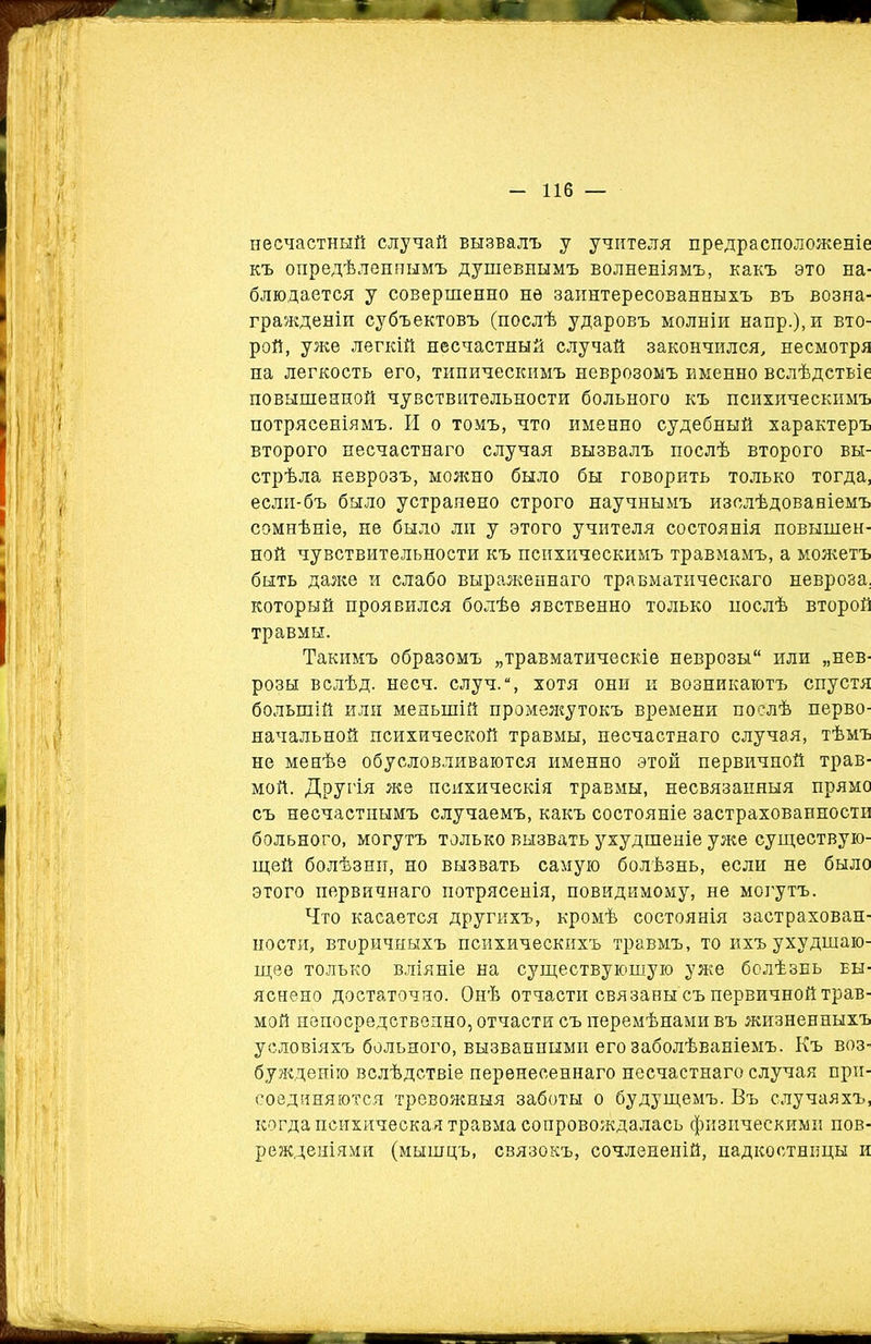 несчастный случай вызвалъ у учителя предрасположеніе къ опредѣленнымъ душевнымъ волненіямъ, какъ это на- блюдается у совершенно не заинтересованныхъ въ возна- гражденіи субъектовъ (послѣ ударовъ молніи напр.),и вто- рой, уже легкій несчастный случай закончился, несмотря па легкость его, типическимъ неврозомъ именно вслѣдствіе повышенной чувствительности больного къ психическимъ потрясеніямъ. И о томъ, что именно судебный характеръ второго несчастнаго случая вызвалъ послѣ второго вы- стрѣла неврозъ, можно было бы говорить только тогда, если-бъ было устранено строго научнымъ изслѣдованіемъ сомнѣніе, не было ли у этого учителя состоянія повышен- ной чувствительности къ психическимъ травмамъ, а можетъ быть даже и слабо выраженнаго травматическаго невроза, который проявился болѣе явственно только послѣ второй травмы. Такимъ образомъ „травматическіе неврозы или „нев- розы вслѣд. несч. случ.“, хотя они и возникаютъ спустя большій или меньшій промежутокъ времени послѣ перво- начальной психической травмы, несчастнаго случая, тѣмъ не менѣе обусловливаются именно этой первичной трав- мой. Другія же психическія травмы, несвязанныя прямо съ несчастнымъ случаемъ, какъ состояніе застрахованности больного, могутъ только вызвать ухудшеніе уже существую- щей болѣзни, но вызвать самую болѣзнь, если не было этого первичнаго потрясенія, повидимому, не могутъ. Что касается другихъ, кромѣ состоянія застрахован- ности, вторичныхъ психическихъ травмъ, то ихъ ухудшаю- щее только вліяніе на существующую уже болѣзнь вы- яснено достаточно. Онѣ отчасти связаны съ первичной трав- мой непосредственно, отчасти съ перемѣнами въ жизненныхъ условіяхъ больного, вызванными его заболѣваніемъ. Къ воз- бужденію вслѣдствіе перенесеннаго несчастнаго случая при- соединяются тревожныя заботы о будущемъ. Въ случаяхъ, когда психическая травма сопровождалась физическими пов- режденіями (мышцъ, связокъ, сочлененій, надкостницы и