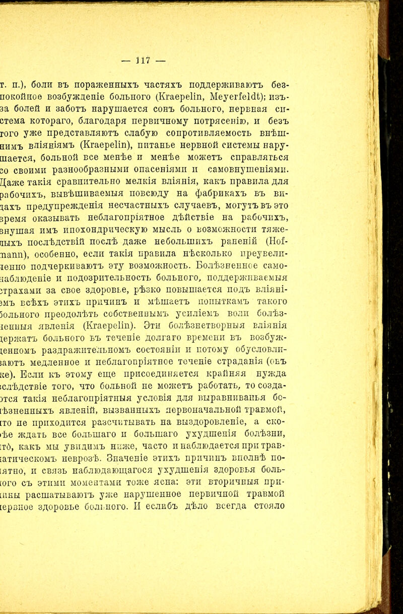 — П7 — г. п.), боли въ пораженныхъ частяхъ поддерживаютъ без- покойное возбужденіе больного (Кгаереііп, МеуегіеШ); изъ- за болей и заботъ нарушается сонъ больного, нервная си- стема котораго, благодаря первичному потрясенію, и безъ гого уже представляютъ слабую сопротивляемость внѣш- нимъ вліяніямъ (Кгаереііп), питанье нервной системы нару- шается, больной все менѣе и менѣе можетъ справляться со своими разнообразными опасеніями и самовнушеніями. Даже такія сравнительно мелкія вліянія, какъ правила для рабочихъ, вывѣшиваемыя повсюду на фабрикахъ въ ви- дахъ предупрежденія несчастныхъ случаевъ, могутъ въ это время оказывать неблагопріятное дѣйствіе на рабочихъ, внушая имъ ипохондрическую мысль о возможности тяже- лыхъ послѣдствій послѣ даже небольшихъ раненій (Ноі- папп), особенно, если такія правила нѣсколько преувели- ченно подчеркиваютъ эту возможность. Болѣзненное само- наблюденіе и подозрительность больного, поддерживаемыя страхами за свое здоровье, рѣзко повышается подъ вліяні- емъ всѣхъ этихъ причинъ и мѣшаетъ попыткамъ такого Зольного преодолѣть собственнымъ усиліемъ воли болѣз- ненныя явленія (Кгаереііп). Эти болѣзнетворныя вліянія держатъ больного ьъ теченіе долгаго времени въ возбуж- денномъ раздражительномъ состояніи и потому обусловли- іаютъ медленное и неблагопріятное теченіе страданія (оеъ ке). Если къ этому еще присоединяется крайняя нужда [слѣдствіе того, что больной не можетъ работать, то созда- стся такія неблагопріятныя условія для выравниванья бс- [ѣзненныхъ явленій, вызванныхъ первоначальной травмой, сто не приходится разсчитывать на выздоровленіе, а ско- рѣе ждать все большаго и большаго ухудшенія болѣзни, [тб, какъ мы увидимъ ниже, часто и наблюдается при трав- [атическомъ неврозѣ. Значеніе этихъ причинъ вполнѣ по- нятно, и связь наблюдающагося ухудшенія здоровья боль- гого съ этими моментами тоже ясна: эти вторичныя при- нты расшатываютъ уже нарушенное первичной травмой [ервное здоровье больного. И еслибъ дѣло всегда стояло