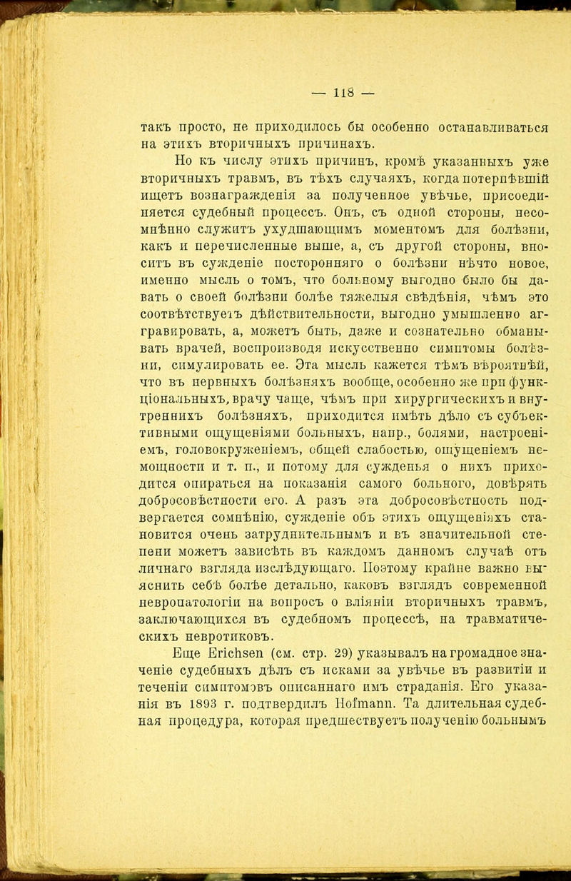 такъ просто, не приходилось бы особенно останавливаться на этихъ вторичныхъ причинахъ. Но къ числу этихъ причинъ, кромѣ указанныхъ уже вторичныхъ травмъ, въ тѣхъ случаяхъ, когда потерпѣвшій ищетъ вознагражденія за полученное увѣчье, присоеди- няется судебный процессъ. Онъ, съ одной стороны, несо- мнѣнно служитъ ухудшающимъ моментомъ для болѣзни, какъ и перечисленные выше, а, съ другой стороны, вно- ситъ въ сужденіе посторонняго о болѣзни нѣчто новое, именно мысль о томъ, что больному выгодно было бы да- вать о своей болѣзни болѣе тяжелыя свѣдѣнія, чѣмъ это соотвѣтствуетъ дѣйствительности, выгодно умышленво аг- гравировать, а, можетъ быть, даже и сознательно обманы- вать врачей, воспроизводя искусственно симптомы болѣз- ни, симулировать ее. Эта мысль кажется тѣмъ вѣроятнѣй, что въ нервныхъ болѣзняхъ вообще, особенно же при функ- ціональныхъ, врачу чаще, чѣмъ при хирургическихъ и вну- треннихъ болѣзняхъ, приходится имѣть дѣло съ субъек- тивными ощущеніями больныхъ, напр., болями, настроені- емъ, головокруженіемъ, общей слабостью, ощущеніемъ не- мощности и т. п., и потому для сужденья о нихъ прихо- дится опираться на показанія самого больного, довѣрять добросовѣстности его. А разъ эта добросовѣстность под- вергается сомнѣнію, сужденіе объ этихъ ощущеніяхъ ста- новится очень затруднительнымъ и въ значительной сте- пени можетъ зависѣть въ каждомъ данномъ случаѣ отъ личнаго взгляда изслѣдующаго. Поэтому крайне важно еы_ яснить себѣ болѣе детально, каковъ взглядъ современной невропатологіи на вопросъ о вліяніи вторичныхъ травмъ, заключающихся въ судебномъ процессѣ, на травматиче- скихъ невротиковъ. Еще Егісіізеп (см. стр. 29) указывалъ на громадное зна- ченіе судебныхъ дѣлъ съ исками за увѣчье въ развитіи и теченіи симптомовъ описаннаго имъ страданія. Его указа- нія въ 1893 г. подтвердилъ Нойпапп. Та длительная судеб- ная процедура, которая предшествуетъ полученію больнымъ