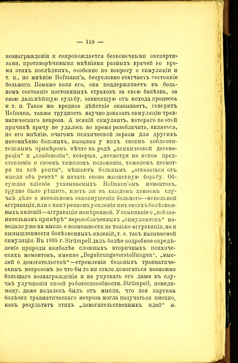 — І19 — вознагражденія и сопровождается безконечными эксперти- зами, противорѣчивыми мнѣніями разныхъ врачей во вре- мя этихъ послѣднихъ, особенно по вопросу о симуляціи и т. п., по мнѣнію НоВпапп’а, безусловно отягчаетъ состояніе больного. Помимо воли его, она поддерживаетъ въ боль- номъ состояніе постоянныхъ страховъ за свою болѣзнь, за свою дальнѣйшую судьбу, зависящую отъ исхода процесса и т. п. Такое же вредное дѣйствіе оказываетъ, говоритъ Нойпапп, также трудность научно доказать симуляцію трав- матическаго невроза. А всякій симулянтъ, котораго по этой причинѣ врачу не удалось во время разоблачить, является, по его мнѣнію, очагомъ психической заразы для другихъ несомнѣнно больныхъ, вызывая у нихъ своимъ соблазни- тельнымъ примѣромъ нѣчто въ родѣ „психической дегене- раціи и „слабоволія, которыя, „несмотря на ясное пред- ставленіе о своемъ тяжеломъ положеніи, тяжеломъ несмот- ря на всѣ ренты, мѣшаютъ больнымъ „отказаться отъ мысли объ рентѣ и начать снова жизненную борьбу. Об- суждая вліяніе указываемыхъ Ноішапп’омъ моментовъ, трудно было рѣшить, идетъ ли въ каждомъ данномъ слу- чаѣ дѣло о .невольномъ самовнушеніи больного—невольной агграваціи, или о намѣренномъ усиленіи имъ своихъ болѣзнен- ныхъ явленій—агграваціи намѣренной. Упоминаніе о „соблаз- нительномъ примѣрѣ неразоблаченныхъ „симулянтовъ на- водило уже на мысль о возможности не только агграваціи, но и вымышленноети болѣзненныхъ явленій, т. е. такъ называемой симуляціи. Въ 1895 г. бігіішреіі далъ болѣе подробное опредѣ- леніе природы наиболѣе сложныхъ вторичныхъ психиче- скихъ моментовъ, именно „Ве§еЬгші§8Ѵог8Іе1Іип§епи, „мыс- лей о домогательствѣ—стремленія больныхъ травматиче- скимъ неврозомъ во что бы то ни стало домогаться возможно большаго вознагражденія и не упускать его даже въ слу- чаѣ улучшенія своей работоспособности. 8ігшпре11, невиди- мому, даже недалекъ былъ отъ мысли, что вся картина болѣзни травматическаго невроза могла получаться именно, какъ результатъ этихъ „домогательственныхъ идей и,