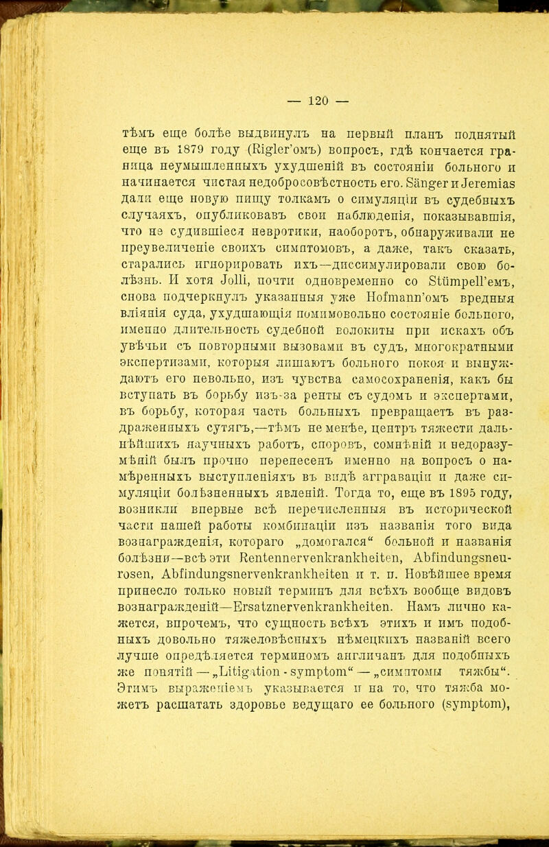 тѣмъ еще болѣе выдвинулъ на первый планъ поднятый еще въ 1879 году (Еі^іег’омъ) вопросъ, гдѣ кончается гра- ница неумышленныхъ ухудшеній въ состояніи больного и начинается чистая недобросовѣстность его. Бав&ег и^гепііаз дали еще новую пищу толкамъ о симуляціи въ судебныхъ случаяхъ, опубликовавъ свои наблюденія, показывавшія, что не судившіеся невротики, наоборотъ, обнаруживали не преувеличеніе своихъ симптомовъ, а даже, такъ сказать, старались игнорировать ихъ—диссимулировали свою бо- лѣзнь. И хотя «Гоііі, почти одновременно со ВШтреІГемъ, снова подчеркнулъ указанныя уже Ноітапп’омъ вредныя вліянія суда, ухудшающія помимовольно состояніе больного, именно длительность судебной волокиты при искахъ объ увѣчьи съ повторными вызовами въ судъ, многократными экспертизами, которыя лишаютъ больного покоя и вынуж- даютъ его невольно, изъ чувства самосохраненія, какъ бы вступать въ борьбу изъ-за ренты съ судомъ и экспертами, въ борьбу, которая часть больныхъ превращаетъ въ раз- драженныхъ сутягъ,—тѣмъ не менѣе, центръ тяжести даль- нѣйшихъ научныхъ работъ, споровъ, сомнѣній и ведоразу- мѣній былъ прочно перенесенъ именно на вопросъ о на- мѣренныхъ выступленіяхъ въ видѣ агграваціи и даже си- муляціи болѣзненныхъ явленій. Тогда то, еще въ 1895 году, возникли впервые всѣ перечисленныя въ исторической части нашей работы комбинаціи изъ названія того вида вознагражденія, котораго „домогался больной и названія болѣзни—всѣ эти Кепіеппегѵепкгапкѣеііеп, АМіпсІшщзпеи- гозеп, АЪііпТип^зпегѵепкгапкІіеііеп и т. и. Новѣйшее время принесло только новый терминъ для всѣхъ вообще видовъ вознагражденій—ЕгзаігпегѵепкгапкЬеііеп. Намъ лично ка- жется, впрочемъ, что сущность всѣхъ этихъ и имъ подоб- ныхъ довольно тяжеловѣсныхъ нѣмецкихъ названій всего лучше опредѣляется терминомъ англичанъ для подобныхъ же понятій — „Шщаііоп - зутріош — „симптомы тяжбы. Этимъ выраженіемъ указывается и на то, что тяжба мо- жетъ расшатать здоровье ведущаго ее больного (зушріот),