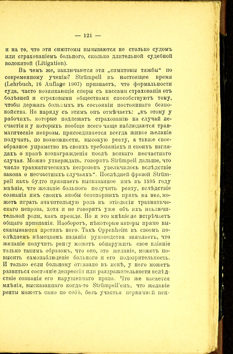 и на то, что эти симптомы вызываются не столько судомъ или страхованіемъ больного, сколько длительной судебной волокитой (ЬШ^аііоп). Въ чемъ же, заключаются эти „симптомы тяжбы по современному ученію? Зігіітреіі въ настоящее время (ЬейгЬнсЬ, 16 АиДаде 1907) признаетъ, что формальности суда, часто возникающіе споры съ кассами страхованія отъ болѣзней и страховыми обществами способствуютъ тому, чтобы держать больныхъ въ состояніи постояннаго безпо- койства. Но наряду съ этимъ онъ отмѣчаетъ: „къ этому у рабочихъ, которые подлежатъ страхованію на случай не- счастія и у которыхъ вообще всего чаще наблюдаются трав- матическіе неврозы, присоединяется всегда живое желаніе получить, по возможности, высокую рейту, а также свое- образное упрямство въ своихъ требованіяхъ и своихъ взгля- дахъ о правѣ вознагражденія послѣ всякаго несчастнаго случая. Можно утверждать, говоритъ 8ітшпре11 дальше, что число травматическихъ неврозовъ увеличилось вслѣдствіе закона о несчастныхъ случаяхъ. Послѣдней фразой 8ігшп- реіі какъ будто признаетъ высказанное имъ въ 1895 году мнѣніе, что желаніе больного получить ренту, вслѣдствіе сознанія имъ своихъ якобы безспорныхъ правъ на нее, мо- жетъ играть значительную роль въ этіологіи травматиче- скаго невроза, хотя и не говоритъ уже объ ихъ исключи- тельной роли, какъ прежде. Но и это мнѣніе не встрѣчаетъ общаго призпанія. Наоборотъ, нѣкоторые авторы прямо вы- сказываются противъ него. Такъ ОррепЬеіт въ своемъ по- слѣднемъ нѣмецкомъ изданіи руководства заявляетъ, что желаніе получить ренту можетъ обнаружить свое вліяніе только такимъ образомъ, что оно, это желаніе, можетъ по- высить самонаблюденіе больного и его подозрительность. И только если больному отказано въ искѣ, у него можетъ развиться состояніе депрессіи или раздражительности вслѣд- ствіе сознанія его нарушеннаго права. Что же касается мнѣнія, высказаннаго когда-то 8ігшпре1Гемъ, что желаніе ренты можетъ само по себѣ, безъ участья первичной пси-