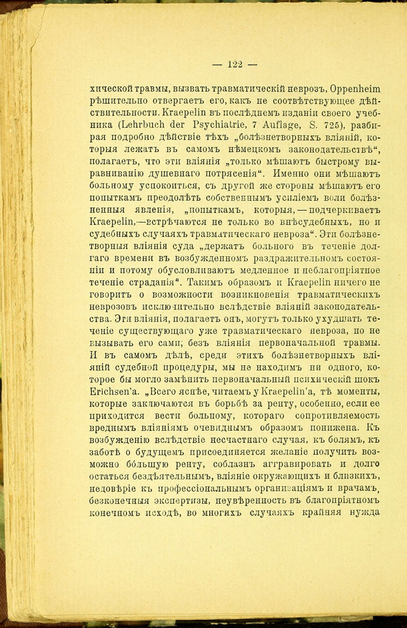 хической травмы, вызвать травматическій неврозъ, Оррепѣеіт рѣшительно отвергаетъ его, какъ не соотвѣтствующее дѣй- ствительности. Кгаереііп въ послѣднемъ изданіи своего учеб- ника (ЬеіігЪиеІі сіег РзусЫаЬгіе, 7 Аийа^е, 8. 725), разби- рая подробно дѣйствіе тѣхъ „болѣзнетворныхъ вліяній, ко- торыя лежатъ въ самомъ нѣмецкомъ законодательствѣ, полагаетъ, что эти вліянія „только мѣшаютъ быстрому вы- равниванію душевнаго потрясенія. Именно они мѣшаютъ больному успокоиться, съ другой же стороны мѣшаютъ его попыткамъ преодолѣть собственнымъ усиліемъ воли болѣз- ненныя явленія, „попыткамъ, которыя, — подчеркиваетъ Кгаереііп,—встрѣчаются не только во внѣсудебныхъ, но и судебныхъ случаяхъ травматическаго невроза. Эти болѣзне- творныя вліянія суда „держатъ больного въ теченіе дол- гаго времени въ возбужденномъ раздражительномъ состоя- ніи и потому обусловливаютъ медленное и неблагопріятное теченіе страданія. Такимъ образомъ и Кгаереііп ничего не говоритъ о возможности возникновенія травматическихъ неврозовъ исключительно вслѣдствіе вліяній законодатель- ства. Эти вліянія, полагаетъ онъ, могутъ только ухудшать те- ченіе существующаго уже травматическаго невроза, но не вызывать его сами; безъ вліянія первоначальной травмы. И въ самомъ дѣлѣ, среди этихъ болѣзнетворныхъ влі- яній судебной процедуры, мы не находимъ ни одного, ко- торое бы могло замѣнить первоначальный психическій шокъ Егісѣзеп’а. „Всего яснѣе, читаемъ у Кгаереііп’а, тѣ моменты, которые заключаются въ борьбѣ за ренту, особенно, если ее приходится вести больному, котораго сопротивляемость вреднымъ вліяніямъ очевиднымъ образомъ понижена. Къ возбужденію вслѣдствіе несчастнаго случая, къ болямъ, къ заботѣ о будущемъ присоединяется желаніе получить воз- можно ббльшую ренту, соблазнъ аггравировать и долго остаться бездѣятельнымъ, вліяніе окружающихъ и близкихъ, недовѣріе къ профессіональнымъ организаціямъ и врачамъ, безконечныя экспертизы, неувѣренность въ благопріятномъ конечномъ исходѣ, во многихъ случаяхъ крайняя нужда