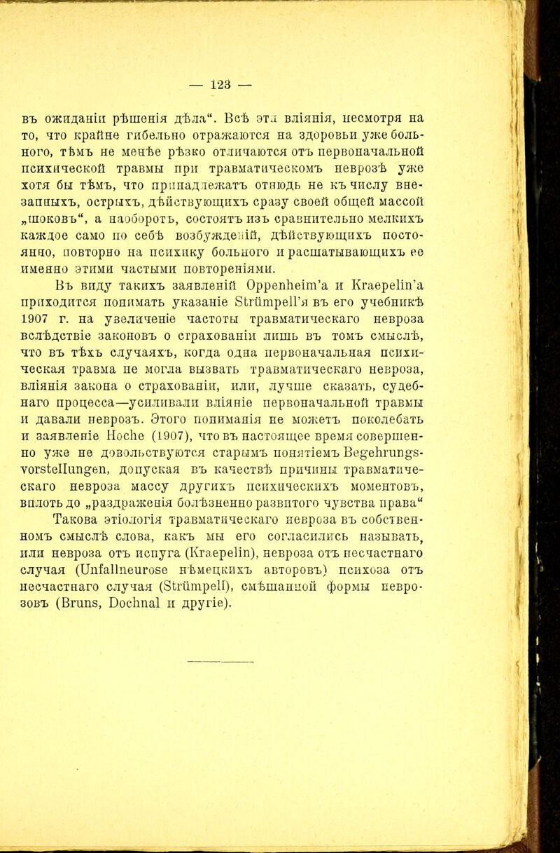 въ ожиданіи рѣшенія дѣла“. Веѣ эти вліянія, несмотря на то, что крайне гибельно отражаются на здоровьи уже боль- ного, тѣмъ не менѣе рѣзко отличаются отъ первоначальной психической травмы при травматическомъ неврозѣ уже хотя бы тѣмъ, что принадлежатъ отнюдь не къ числу вне- запныхъ, острыхъ, дѣйствующихъ сразу своей общей массой „шоковъ, а наоборотъ, состоятъ изъ сравнительно мелкихъ каждое само по себѣ возбужденій, дѣйствующихъ посто- янно, повторно на психику больного и расшатывающихъ ее именно этими частыми повтореніями. Въ виду такихъ заявленій Оррепііеіш’а и Кгаереііп’а приходится понимать указаніе ЗЬгптреІГя въ его учебникѣ 1907 г. на увеличеніе частоты травматическаго невроза вслѣдствіе законовъ о страхованіи лишь въ томъ смыслѣ, что въ тѣхъ случаяхъ, когда одна первоначальная психи- ческая травма не могла вызвать травматическаго невроза, вліянія закона о страхованіи, или, лучше сказать, судеб- наго процесса—усиливали вліяніе первоначальной травмы и давали неврозъ. Этого пониманія не можетъ поколебать и заявленіе Носйе (1907), чтобъ настоящее время совершен- но уже не довольствуются старымъ понятіемъ Ве^еѣгшщз- ѵогзіеіішщеп, допуская въ качествѣ причины травматиче- скаго невроза массу другихъ психическихъ моментовъ, вплоть до „раздраженія болѣзненно развитого чувства права Такова этіологія травматическаго невроза въ собствен- номъ смыслѣ слова, какъ мы его согласились называть, или невроза отъ испуга (Кгаереііп), невроза отъ несчастнаго случая (Шіаііпенгозе нѣмецкихъ авторовъ) психоза отъ несчастнаго случая (ЗітшреІІ), смѣшанной формы невро- зовъ (Вгшіз, Босітаі и другіе).