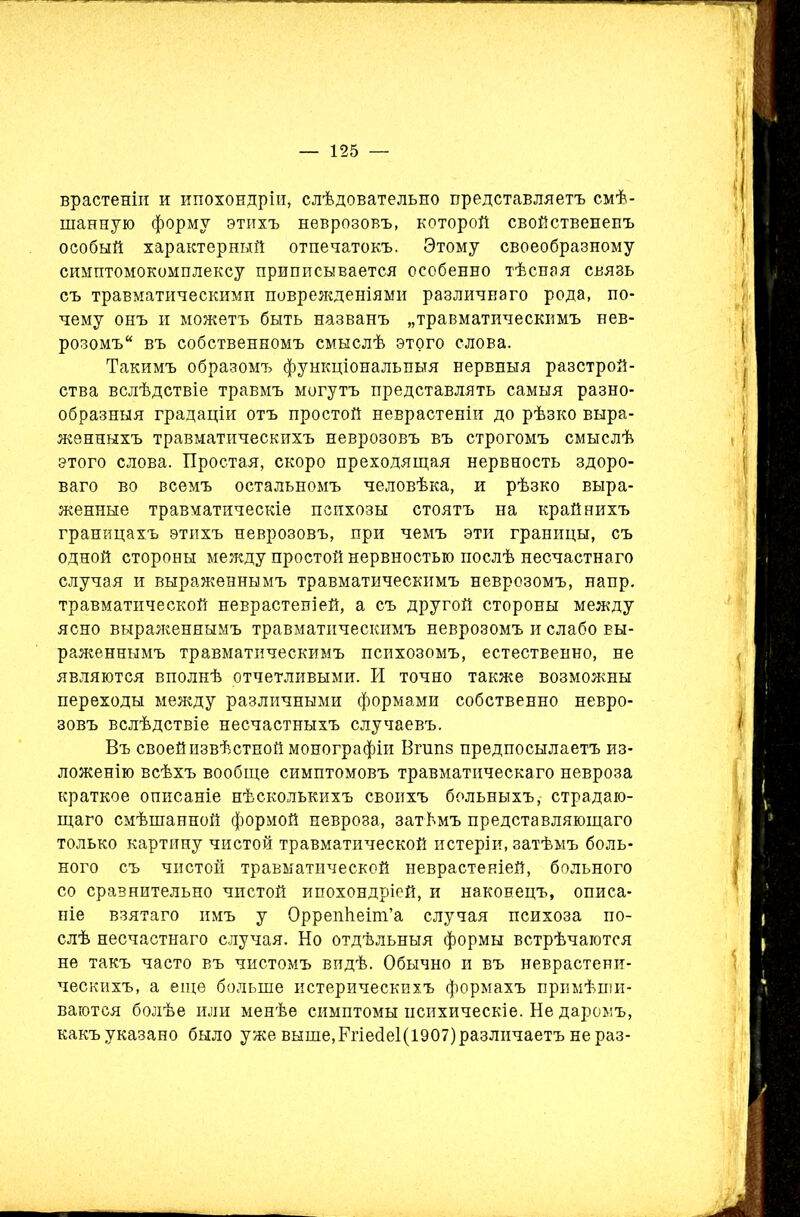 врастеніи и ипохондріи, слѣдовательно представляетъ смѣ- шанную форму этихъ неврозовъ, которой свойствененъ особый характерный отпечатокъ. Этому своеобразному симптомокомплексу приписывается особенно тѣсная связь съ травматическими поврежденіями различнаго рода, по- чему онъ и можетъ быть названъ „травматическимъ нев- розомъ“ въ собственномъ смыслѣ этого слова. Такимъ образомъ функціональныя нервныя разстрой- ства вслѣдствіе травмъ могутъ представлять самыя разно- образныя градаціи отъ простой неврастеніи до рѣзко выра- женныхъ травматическихъ неврозовъ въ строгомъ смыслѣ этого слова. Простая, скоро преходящая нервность здоро- ваго во всемъ остальномъ человѣка, и рѣзко выра- женные травматическіе психозы стоятъ на крайнихъ границахъ этихъ неврозовъ, при чемъ эти границы, съ одной стороны между простой нервностью послѣ несчастнаго случая и выраженнымъ травматическимъ неврозомъ, напр. травматической неврастеніей, а съ другой стороны между ясно выраженнымъ травматическимъ неврозомъ и слабо вы- раженнымъ травматическимъ психозомъ, естественно, не являются вполнѣ отчетливыми. И точно также возможны переходы между различными формами собственно невро- зовъ вслѣдствіе несчастныхъ случаевъ. Въ своей извѣстной монографіи Вгшіз предпосылаетъ из- ложенію всѣхъ вообще симптомовъ травматическаго невроза краткое описаніе нѣсколькихъ своихъ больныхъ, страдаю- щаго смѣшанной формой невроза, затѣмъ представляющаго только картину чистой травматической истеріи, затѣмъ боль- ного съ чистой травматической неврастеніей, больного со сравнительно чистой ипохондріей, и наконецъ, описа- ніе взятаго имъ у Оррепйеіт’а случая психоза по- слѣ несчастнаго случая. Но отдѣльныя формы встрѣчаются не такъ часто въ чистомъ видѣ. Обычно и въ неврастени- ческихъ, а еще больше истерическихъ формахъ примѣши- ваются болѣе или менѣе симптомы психическіе. Не даромъ, какъ указано было уже выше,Ргіес1е1(і907)различаетъ не раз-