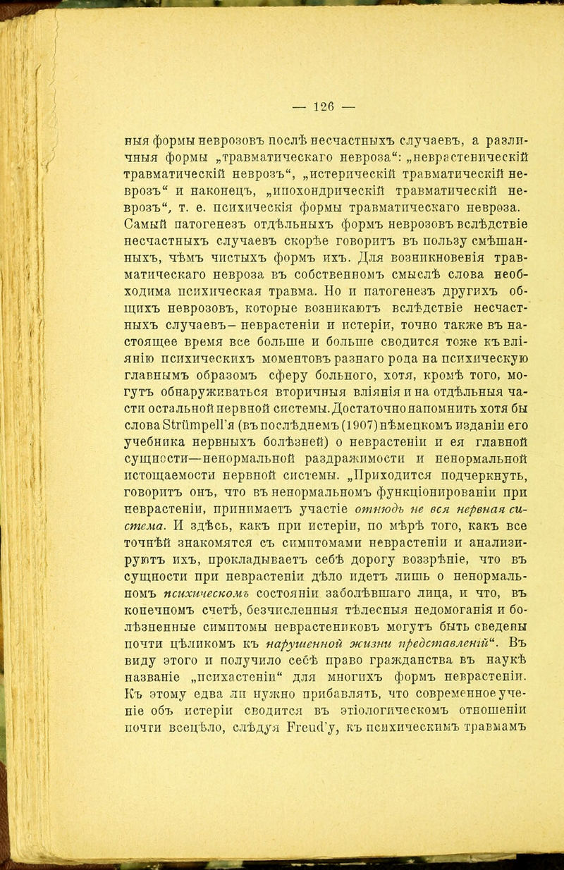 ныя формы неврозовъ послѣ несчастныхъ случаевъ, а разли- чныя формы „травматическаго невроза: „неврастеническій травматическій неврозъ, „истерическій травматическій не- врозъ и наконецъ, „ипохондрическій травматическій не- врозъ, т. е. психическія формы травматическаго невроза. Самый патогенезъ отдѣльныхъ формъ неврозовъ вслѣдствіе несчастныхъ случаевъ скорѣе говоритъ въ пользу смѣшан- ныхъ, чѣмъ чистыхъ формъ ихъ. Для возникновенія трав- матическаго невроза въ собственномъ смыслѣ слова необ- ходима психическая травма. Но и патогенезъ другихъ об- щихъ неврозовъ, которые возникаютъ вслѣдствіе несчаст- ныхъ случаевъ- неврастеніи и истеріи, точно также въ на- стоящее время все больше и больше сводится тоже къ влі- янію психическихъ моментовъ разнаго рода на психическую главнымъ образомъ сферу больного, хотя, кромѣ того, мо- гутъ обнаруживаться вторичныя вліянія и на отдѣльныя ча- сти остальной нервной системы. Достаточно напомнить хотя бы слова ВігіітреІГя (въ послѣднемъ (1907) нѣмецкомъ изданіи его учебника нервныхъ болѣзней) о неврастеніи и ея главной сущности—ненормальной раздражимости и ненормальной истощаемости нервной системы. „Приходится подчеркнуть, говоритъ онъ, что въ ненормальномъ функціонированіи при неврастеніи, принимаетъ участіе отнюдь не вся нервная си- стема. И здѣсь, какъ при истеріи, по мѣрѣ того, какъ все точнѣй знакомятся съ симптомами неврастеніи и анализи- руютъ ихъ, прокладываетъ себѣ дорогу воззрѣніе, что въ сущности при неврастеніи дѣло идетъ лишь о ненормаль- номъ психическомъ состояніи заболѣвшаго лица, и что, въ конечномъ счетѣ, безчисленныя тѣлесныя недомоганія и бо- лѣзненные симптомы неврастениковъ могутъ быть сведены почти цѣликомъ къ нарушенной жизни представленій*. Въ виду этого и получило себѣ право гражданства въ наукѣ названіе „психастеніи для многихъ формъ неврастеніи. Къ этому едва ли нужно прибавлять, что современное уче- ніе объ истеріи сводится въ этіологическомъ отношеніи почти всецѣло, слѣдуя КгеінГу, къ психическимъ травмамъ