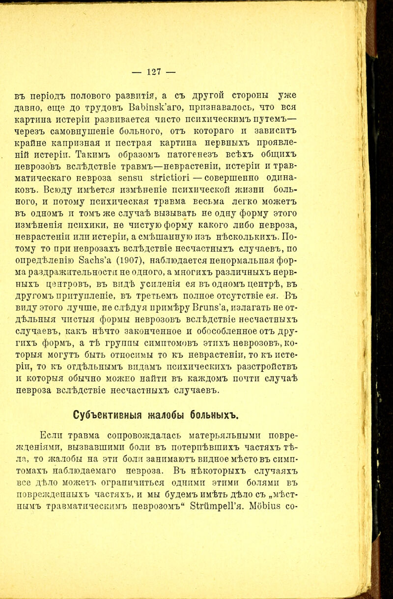 въ періодъ полового развитія, а съ другой стороны уже давно, еще до трудовъ ВаЪіпзк’аго, признавалось, что вся картина истеріи развивается чисто психическимъ путемъ— черезъ самовнушеніе больного, отъ котораго и зависитъ крайне капризная и пестрая картина нервныхъ проявле- ній истеріи. Такимъ образомъ патогенезъ всѣхъ общихъ неврозовъ вслѣдствіе травмъ—неврастеніи, истеріи и трав- матическаго невроза зепзи зѣгісѣіогі—совершенно одина- ковъ. Всюду имѣется измѣненіе психической жизни боль- ного, и потому психическая травма весьма легко можетъ въ одномъ и томъ же случаѣ вызывать не одну форму этого измѣненія психики, не чистую форму какого либо невроза, неврастеніи или истеріи, а смѣшанную изъ нѣсколькихъ. По- тому то при неврозахъ вслѣдствіе несчастныхъ случаевъ, по опредѣленію баскз’а (1907), наблюдается ненормальная фор- ма раздражительности не одного, а многихъ различныхъ нерв- ныхъ центровъ, въ видѣ усиленія ея въ одномъ центрѣ, въ другомъ притупленіе, въ третьемъ полное отсутствіе ея. Въ виду этого лучше, не слѣдуя примѣру Вгшіз’а, излагать не от- дѣльныя чистыя формы неврозовъ вслѣдствіе несчастныхъ случаевъ, какъ нѣчто законченное и обособленное отъ дру- гихъ формъ, а тѣ группы симптомовъ этихъ неврозовъ, ко- торыя могутъ быть относимы то къ неврастеніи, то къ исте- ріи, то къ отдѣльнымъ видамъ психическихъ разстройствъ и которыя обычно можно найти въ каждомъ почти случаѣ невроза вслѣдствіе несчастныхъ случаевъ. Субъективныя жалобы больныхъ. Если травма сопровождалась матерьяльными повре- жденіями, вызвавшими боли въ потерпѣвшихъ частяхъ тѣ- ла, то жалобы на эти боли занимаютъ видное мѣсто въ симп- томахъ наблюдаемаго невроза. Въ нѣкоторыхъ случаяхъ все дѣло можетъ ограничиться одними этими болями въ поврежденныхъ частяхъ, и мы будемъ имѣть дѣло съ „мѣст- нымъ травматическимъ неврозомъ 81гіітре1Гя. Мбѣіиз со-