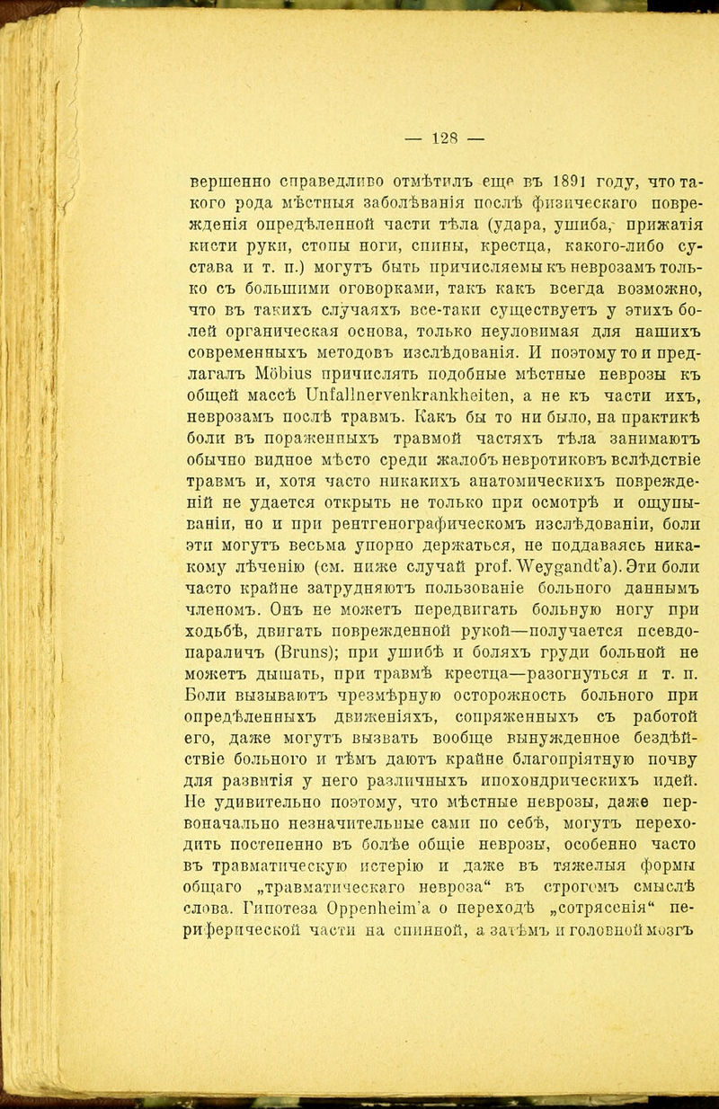 вершенно справедливо отмѣтилъ еще въ 1891 году, что та- кого рода мѣстныя заболѣванія послѣ физическаго повре- жденія опредѣленной части тѣла (удара, ушиба,- прижатія кисти руки, стопы ноги, спины, крестца, какого-либо су- става и т. п.) могутъ быть причисляемы къ неврозамъ толь- ко съ большими оговорками, такъ какъ всегда возможно, что въ такихъ случаяхъ все-таки существуетъ у этихъ бо- лей органическая основа, только неуловимая для нашихъ современныхъ методовъ изслѣдованія. И поэтому то и пред- лагалъ Мбѣіи.8 причислять подобные мѣстные неврозы къ общей массѣ Щіаііпегѵепкгапкііеііеп, а не къ части ихъ, неврозамъ послѣ травмъ. Какъ бы то ни было, на практикѣ боли въ пораженныхъ травмой частяхъ тѣла занимаютъ обычно видное мѣсто среди жалобъ невротиковъ вслѣдствіе травмъ и, хотя часто никакихъ анатомическихъ поврежде- ній не удается открыть не только при осмотрѣ и ощупы- ваніи, но и при рентгенографическомъ изслѣдованіи, боли эти могутъ весьма упорно держаться, не поддаваясь ника- кому лѣченію (см. ниже случай ргоі ЛУеу§;апсК’а). Эти боли часто крайне затрудняютъ пользованіе больного даннымъ членомъ. Онъ не можетъ передвигать больную ногу при ходьбѣ, двигать поврежденной рукой—получается псевдо- параличъ (Вшпз); при ушибѣ и боляхъ груди больной не можетъ дышать, при травмѣ крестца—разогнуться и т. п. Боли вызываютъ чрезмѣрную осторожность больного при опредѣленныхъ движеніяхъ, сопряженныхъ съ работой его, даже могутъ вызвать вообще вынужденное бездѣй- ствіе больного и тѣмъ даютъ крайне благопріятную почву для развитія у него различныхъ ипохондрическихъ идей. Не удивительно поэтому, что мѣстные неврозы, даже пер- воначально незначительные сами по себѣ, могутъ перехо- дить постепенно въ болѣе общіе неврозы, особенно часто въ травматическую истерію и даже въ тяжелыя формы общаго „травматическаго невроза11 въ строгомъ смыслѣ слова. Гипотеза Оррепѣеіт’а о переходѣ „сотрясенія11 пе- риферической части на спинной, а затѣмъ и головной мозгъ