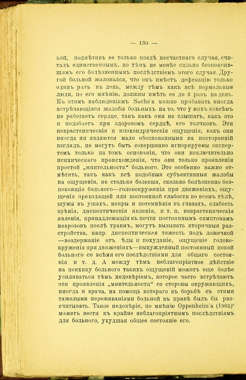 ной, подмѣтивъ ее только послѣ несчастнаго случая, счи- талъ единственнымъ, но тѣмъ не менѣе сильно безпокоив- шимъ его болѣзненнымъ послѣдствіемъ этого случая. Дру- гой больной жаловался, что онъ имѣетъ дефекацію только одинъ разъ въ день, между тѣмъ какъ всѣ нормальные люди, по его мнѣнію, должны имѣть ее до 3 разъ надень. Къ этимъ наблюденіямъ ЗасЬз’а можно прибавить иногда встрѣчающіяся жалобы больныхъ на то, что у нихъ совсѣмъ не работаетъ сердце, такъ какъ они не слышатъ, какъ это и подобаетъ при здоровомъ сердцѣ, его толчковъ. Эти неврастеническія и ипохондрическія ощущенія, какъ они иногда ни являются мало обоснованными на посторонній взглядъ, не могутъ быть совершенно игнорируемы экспер- томъ только на томъ основаніи, что они исключительно психическаго происхожденія, что они только проявленія простой „мнительности больного. Это особенно важно от- мѣтить, такъ какъ всѣ подобныя субъективныя жалобы на ощущенія, не столько болевыя, сколько болѣзненно без- покоящія больного—головокруженія при движеніяхъ, ощу- щенія преходящей или постоянной слабости во всемъ тѣлѣ, шумы въ ушахъ, искры и потемнѣнія въ глазахъ, слабость зрѣнія, диспептическія явленія, и т. п. неврастеническія явленія, принадлежащія къ почти постояннымъ симптомамъ неврозовъ послѣ травмъ, могутъ вызывать вторичныя раз- стройства, напр. диспептическая тяжесть подъ ложечкой —воздержаніе отъ ѣды и похуданіе, ощущеніе голово- круженія при движеніяхъ—вынужденный постоянный покой больного со всѣми его послѣдствіями для общаго состоя- нія и т. д. А между тѣмъ неблагопріятное дѣйствіе на психику больного такихъ ощущеній можетъ еще болѣе усиливаться тѣмъ недовѣріемъ, которое часто встрѣчаютъ эти проявленія „мнительности со стороны окружающихъ, иногда и врача, на помощь котораго въ борьбѣ съ этими тяжелыми переживаніями больной въ правѣ былъ бы раз- считывать. Такое недовѣріе, по мнѣнію Оррепѣеіш’а (І905)‘ можетъ вести къ крайне неблагопріятнымъ послѣдствіямъ для больного, ухудшая общее состояніе его.