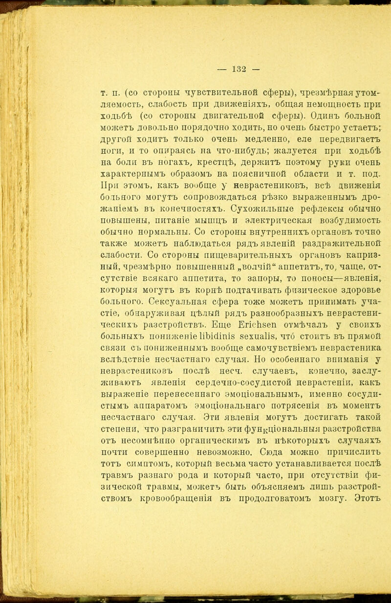 т. п. (со стороны чувствительной сферы), чрезмѣрная утом- ляемость, слабость при движеніяхъ, общая немощность при ходьбѣ (со стороны двигательной сферы). Одинъ больной можетъ довольно порядочно ходить, но очень быстро устаетъ; другой ходитъ только очень медленно, еле передвигаетъ ноги, и то опираясь на что-нибудь; жалуется при ходьбѣ на боли въ ногахъ, крестцѣ, держитъ поэтому руки очень характернымъ образомъ на поясничной области и т. под. При этомъ, какъ вообще у неврастениковъ, всѣ движенія больного могутъ сопровождаться рѣзко выраженнымъ дро- жаніемъ въ конечностяхъ. Сухожильные рефлексы обычно повышены, питаніе мышцъ и электрическая возбудимость обычно нормальны. Со стороны внутреннихъ органовъ точно также можетъ наблюдаться рядъ явленій раздражительной слабости. Со стороны пищеварительныхъ органовъ каприэ- ный, чрезмѣрно повышенный „волчій аппетитъ, то, чаще, от- сутствіе всякаго аппетита, то запоры, то поносы—явленія, которыя могутъ въ корнѣ подтачивать физическое здоровье больного. Сексуальная сфера тоже можетъ принимать уча- стіе, обнаруживая цѣлый рядъ разнообразныхъ неврастени- ческихъ разстройствъ. Еще Егісѣвеп отмѣчалъ у своихъ больныхъ пониженіе НЪісіітз вехиаііз, что стоитъ въ прямой связи съ пониженнымъ вообще самочувствіемъ неврастеника вслѣдствіе несчастнаго случая. Но особеннаго вниманія у неврастениковъ послѣ несч. случаевъ, конечно, заслу- живаютъ явленія сердечно-сосудистой неврастеніи, какъ выраженіе перенесеннаго эмоціональнымъ, именно сосуди- стымъ аппаратомъ эмоціональнаго потрясенія въ моментъ несчастнаго случая. Эти явленія могутъ достигать такой степени, что разграничить эти функціональныя разстройства отъ несомнѣнно органическимъ въ нѣкоторыхъ случаяхъ почти совершенно невозможно. Сюда можно причислить тотъ симптомъ, который весьма часто устанавливается послѣ травмъ разнаго рода и который часто, при отсутствіи фи- зической травмы, можетъ быть объясняемъ лишь разстрой- ствомъ кровообращенія въ продолговатомъ мозгу. Этотъ