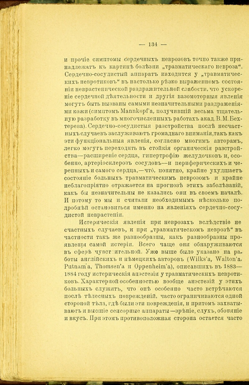 и прочіе симптомы сердечныхъ неврозовъ точно также при- надлежатъ къ картинѣ болѣзни „травматическаго невроза. Сердечно-сосудистый аппаратъ находится у „травматичес- кихъ невротиковъ въ настолько рѣзко выраженномъ состоя- ніи неврастенической раздражительной слабости, что ускоре- ніе сердечной дѣятельности и другія вазомоторныя явленія могутъ быть вызваны самыми незначительными раздраженія- ми кожи (симптомъ Маппкорі’а, получившій весьма тщатель- ную разработку въ многочисленныхъ работахъ акад. В. М. Бех- терева). Сердечно-сосудистыя разстройства послѣ несчаст- ныхъ случаевъ заслуживаютъ громаднаго вниманія,такъ какъ эти функціональныя явленія, согласно многимъ авторамъ, легко могутъ переходить въ стойкія органическія разстрой- ства—расширеніе сердца, гипертрофію желудочковъ и, осо- бенно, артеріосклерозъ сосудовъ—и периферическихъ и че- репныхъ и самого сердца,—что, понятно, крайне ухудшаетъ состояніе больныхъ травматическимъ неврозомъ и крайне неблагопріятно отражается на прогнозѣ этихъ заболѣваній, какъ бы незначительны не казались они въ своемъ началѣ. И потому то мы и считали необходимымъ нѣсколько по- дробнѣй остановиться именно на явленіяхъ сердечно-сосу- дистой неврастеніи. Истерическія явленія при неврозахъ вслѣдствіе не счастныхъ случаевъ, и при „травматическомъ неврозѣ въ частности такъ же разнообразны, какъ разнообразны про- явленія самой истеріи. Всего чаще они обнаруживаются въ сферѣ чувст:ительной. Уже выше было указано на ра- боты англійскихъ и нѣмецкихъ авторовъ (ѴѴіІкз’а, \Уа1іоп’а, Риіпат'а, Тіютзеп’а и Оррепкеіт’а), описавшихъ въ 1883— 1884 году истерическія анэетезіи у травматическихъ невроти- ковъ. Характерной особенностью вообще анэстезій у этихъ больныхъ служитъ, что онѣ особенно часто встрѣчаются послѣ тѣлесныхъ поврежденій, часто ограничиваются одной стороной тѣла, гдѣ были эти поврежденія, и притомъ захваты- ваютъ и высшіе сенсорные аппараты—зрѣніе, слухъ, обоняніе и вкусъ. При этомъ противоположная сторона остается часто