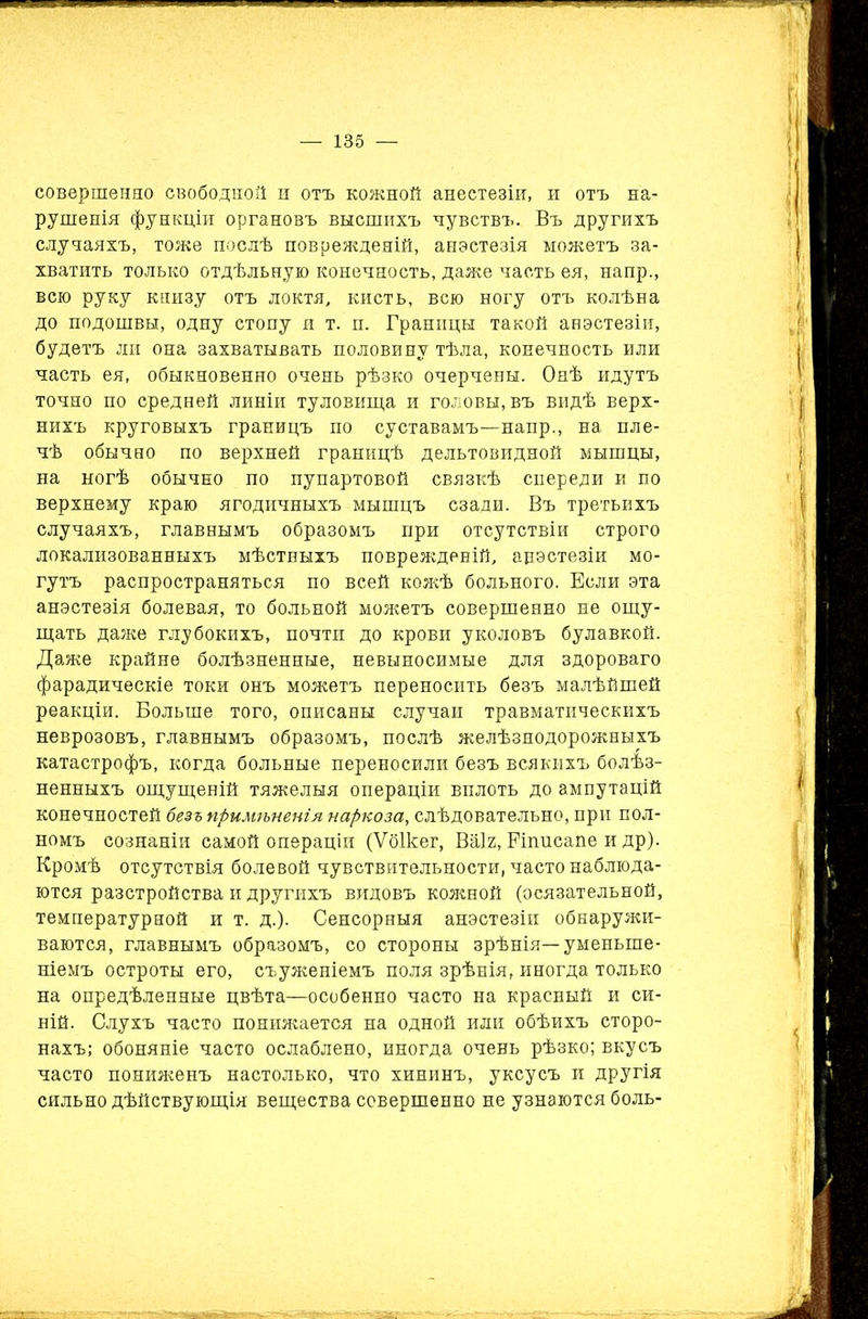 совершенно свободной и отъ кожной анестезіи, и отъ на- рушенія функціи органовъ высшихъ чувствъ. Въ другихъ случаяхъ, тоже послѣ поврежденій, анэстезія можетъ за- хватить только отдѣльную конечность, даже часть ея, напр., всю руку книзу отъ локтя, кисть, всю ногу отъ колѣна до подошвы, одну стопу я т. п. Границы такой анэстезіи, будетъ ли она захватывать половину тѣла, конечность или часть ея, обыкновенно очень рѣзко очерчены. Онѣ идутъ точно по средней линіи туловища и головы, въ видѣ верх- нихъ круговыхъ границъ по суставамъ—напр., на пле- чѣ обычно по верхней границѣ дельтовидной мышцы, на ногѣ обычно по пупартовой связкѣ спереди и по верхнему краю ягодичныхъ мышцъ сзади. Въ третьихъ случаяхъ, главнымъ образомъ при отсутствіи строго локализованныхъ мѣстныхъ поврежденій, анэстезіи мо- гутъ распространяться по всей кожѣ больного. Если эта анэстезія болевая, то больной можетъ совершенно не ощу- щать даже глубокихъ, почти до крови уколовъ булавкой. Даже крайне болѣзненные, невыносимые для здороваго фарадическіе токи онъ можетъ переносить безъ малѣйшей реакціи. Больше того, описаны случаи травматическихъ неврозовъ, главнымъ образомъ, послѣ желѣзнодорожныхъ катастрофъ, когда больные переносили безъ всякихъ болѣз- ненныхъ ощущеній тяжелыя операціи вплоть до ампутацій конечностей безъ примгъненія наркоза, слѣдовательно, при пол- номъ сознаніи самой операціи (Ѵбікег, Ваіг, Ріписапе и др). Кромѣ отсутствія болевой чувствительности, часто наблюда- ются разстройства и другихъ видовъ кожной (осязательной, температурной и т. д.). Сенсорныя анэстезіи обнаружи- ваются, главнымъ образомъ, со стороны зрѣнія—уменьше- ніемъ остроты его, съуженіемъ поля зрѣнія, иногда только на опредѣленные цвѣта—особенно часто на красный и си- ній. Слухъ часто понижается на одной или обѣихъ сторо- нахъ; обоняніе часто ослаблено, иногда очень рѣзко; вкусъ часто пониженъ настолько, что хининъ, уксусъ и другія сильно дѣйствующія вещества совершенно не узнаются боль-