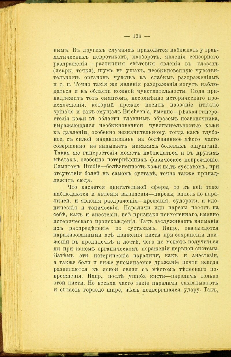 нымъ. Въ другихъ случаяхъ приходится наблюдать у трав- матическихъ невротиковъ, наоборотъ, явленія сенсорнаго раздраженія — различныя свѣтовыя явленія въ глазахъ (искры, точки), шумъ въ ушахъ, необыкновенную чувстви- тельность органовъ чувствъ къ слабымъ раздраженіямъ и т. п. Точно такія же явленія раздраженія могутъ наблю- даться и въ области кожной чувствительности. Сюда при- надлежитъ тотъ симптомъ, несомнѣнно истерическаго про- исхожденія, который прежде носилъ названіе іггііаііо зріпаіів и такъ смущалъ Егісѣзеп’а, именно—рѣзкая гиперэ- стезія кожи въ области главнымъ образомъ позвоночника, выражающаяся необыкновенной чувствительностью кожи къ давленію, особенно незначительному, тогда какъ глубо- кое, съ силой надавливанье на болѣзненное мѣсто часто совершенно не вызываетъ никакихъ болевыхъ ощущеній. Такая же гиперэстезія можетъ наблюдаться и въ другихъ мѣстахъ, особенно потерпѣвшихъ физическое поврежденіе. Симптомъ Вгойіе—болѣзненность кожи надъ суставомъ, при отсутствіи болей въ самомъ суставѣ, точно также принад- лежитъ сюда. Что касается двигательной сферы, то въ ней тоже наблюдаются и явленія выпаденія—парезы, вплоть до пара- личей, и явленія раздраженія—дрожанія, судороги, и кло- ническія и тоническія. Параличи или парезы носятъ на себѣ, какъ и анэстезіи, всѣ признаки психогеннаго, именно истерическаго происхожденія. Такъ заслуживаетъ вниманія ихъ распредѣленіе по суставамъ. Напр., оказываются парализованными всѣ движенія кисти при сохраненіи дви- женій въ предплечьѣ и локтѣ, чего не можетъ получиться ни при какомъ органическомъ пораженіи нервной системы. Затѣмъ эти истерическіе параличи, какъ и анэстезіи, а также боли и ниже упоминаемое дрожаніе почти всегда развиваются въ ясной связи съ мѣстомъ тѣлеснаго по- врежденія. Напр., послѣ ушиба кисти—параличъ только этой кисти. Но весьма часто такіе параличи захватываютъ и область гораздо шире, чѣмъ подвергшаяся удару. Такъ,