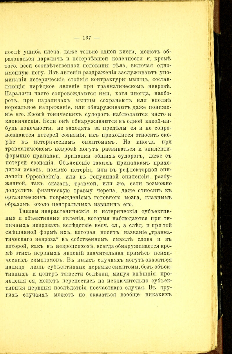 послѣ ушиба плеча, даже только одной кисти, можетъ об- разоваться параличъ и потерпѣвшей конечности и, кромѣ того, всей соотвѣтственной половины тѣла, включая одно- именную ногу. Изъ явленій раздраженія заслуживаютъ упо- минанія истерическія стойкія контрактуры мышцъ, состав- ляющія нерѣдкое явленіе при травматическомъ неврозѣ. Параличи часто сопровождаются ими, хотя иногда, наобо- ротъ, при параличахъ мышцы сохраняютъ или вполнѣ нормальное напряженіе, или обнаруживаютъ даже пониже- ніе его. Кромѣ тоническихъ судорогъ наблюдаются часто и клоническія. Если онѣ обнаруживаются въ одной какой-ни- будь конечности, не заходятъ за предѣлы ея и не сопро- вождаются потерей сознанія, ихъ приходится относить ско- рѣе къ истерическимъ симптомамъ. Но иногда при травматическомъ неврозѣ могутъ развиваться и эпилепти- формные припадки, припадки общихъ судорогъ, даже съ потерей сознанія. Объясненіе такимъ припадкамъ прихо- дится искать, помимо истеріи, или въ рефлекторной эпи- лепсіи Оррепѣеіт’а, или въ генуинной эпилепсіи, разбу- женной, такъ сказать, травмой, или же, если возможно допустить физическую травму черепа, даже относить къ органическимъ поврежденіямъ головного мозга, главнымъ образомъ около центральныхъ извилинъ его. Таковы неврастеническія и истерическія субъектив- ныя и объективныя явленія, которыя наблюдаются при ти- пичныхъ неврозахъ вслѣдствіе несч. сл., а слѣд. и при той смѣшанной формѣ ихъ, которая носитъ названіе „травма- тическаго невроза въ собственномъ смыслѣ слова и въ которой, какъ въ невропсихозѣ, всегда обнаруживается кро- мѣ этихъ нервныхъ явленій значительная примѣсь психи- ческихъ симптомовъ. Въ иныхъ случаяхъ могутъ оказаться налицо лишь субъективные нервные симптомы, безъ объек- тивныхъ и центръ тяжести болѣзни, минуя внѣшнія про- явленія ея, можетъ перенестись на исключительно субъек- тивныя нервныя послѣдствія несчастнаго случая. Въ дру- гихъ случаяхъ можетъ не оказаться вообще никакихъ