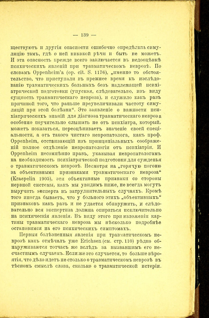 ществуютъ и другія опасности ошибочно опредѣлить симу- ляцію тамъ, гдѣ о ней никакой рѣчи и быть не можетъ. И эта опасность прежде всего заключается въ недооцѣнкѣ психическихъ явленій при травматическомъ неврозѣ. По словамъ Оррепйеіт’а (ор. сіі. 8. 1176), „именно то обстоя- тельство, что приступали въ прежнее время къ изслѣдо- ванію травматическихъ больныхъ безъ надлежащей психі- атрической подготовки (упуская, слѣдовательно, изъ виду сущность травматическаго невроза), и служило какъ разъ причиной того, что раньше преувеличивали частоту симу- ляцій при этой болѣзни. Это заявленіе о важности пси- хіатрическихъ знаній для діагноза травматическаго невроз а особенно поучительно слышать не отъ психіатра, который, можетъ показаться, переоцѣниваетъ значеніе своей спеці- альности, а отъ такого чистаго невропатолога, какъ проф. ОррепЬеіт, отстаивающій изъ принципіальныхъ соображе- ній полное отдѣленіе невропатологіи отъ психіатріи. И Оррепііеіт несомнѣнно правъ, указывая невропатологамъ на необходимость психіатрической подготовки для сужденья о травматическомъ неврозѣ. Несмотря на „горячую погоню за объективными признаками травматическаго невроза (Кгаереііп 1905), эти объективные признаки со стороны нервной системы, какъ мы увидимъ ниже, не всегда могутъ выручить эксперта въ затруднительныхъ случаяхъ. Кромѣ того иногда бываетъ, что у больного этихъ „объективныхъ признаковъ какъ разъ и не удается обнаружить, и слѣдо- вательно вся экспертиза должна опираться исключительно на психическія явленія. Въ виду этого при изложеніи кар- тины травматическаго невроза мы нѣсколько подробнѣе остановимся на его психическихъ симптомахъ. Первыя болѣзненныя явленія при травматическомъ не- врозѣ какъ отмѣчалъ уже Егісіізеп (см. стр. 110) рѣдко об- наруживаются тотчасъ же вслѣдъ за вызвавшимъ его не- счастнымъ случаемъ. Если же это случается, то больше вѣро- ятія, что дѣло идетъ не столько о травматическомъ неврозѣ въ тѣсномъ смыслѣ слова, сколько о травматической истеріи.