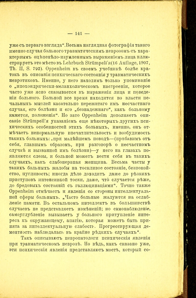 уже съ перваго взгляда.Весьма наглядная фотографія такого именно случая больного травматическимъ неврозомъ съ хара- ктернымъ оцѣпенѣло-изумленнымъ выраженіемъ лица иллю- стрируетъ это мѣсто въ ЬеЬгЬисѣ 8ігйтре1Гя(16 Аиі1а§е, 1907, ТЬ. II, 8. 792). Оррепѣеіш. въ своемъ учебникѣ болѣе кра- токъ въ описаніи психическаго состоянія у травматическихъ невротиковъ. Именно, у него находимъ только упоминаніе о „ипохондрически-меланхолическомъ настроеніи, которое часто уже ясно сказывается въ выраженіи лица и поведе- ніи больного. Больной все время находится во власти пе- чальныхъ мыслей касательно пережитаго имъ несчастнаго случая, его болѣзни и его „безнадежнаго, какъ больному кажется, положенія. Но зато ОррепЬеіт дополняетъ опи- саніе ЗігшпреІГя указаніемъ еще нѣкоторыхъ другихъ пси- хическихъ особенностей этихъ больныхъ, именно, онъ от- мѣчаетъ ненормальную впечатлительность и возбудимость такихъ больныхъ: „при малѣйшемъ поводѣ—(прибавимъ отъ себя, главнымъ образомъ, при разговорѣ о несчастномъ случаѣ и вызванной имъ болѣзни)—у него на глазахъ по- являются слезы, и больной можетъ вести себя въ такихъ случаяхъ, какъ слабонервная женщина. Весьма часты у такихъ больныхъ жалобы на тоскливое состояніе, безпокой- ство, пугливость; иногда дѣло доходитъ даже до рѣзкихъ приступовъ интенсивной тоски, даже, чтб случается рѣже, до бредовыхъ состояній съ галлюцинаціями. Точно также Оррепѣеіт отмѣчаетъ и явленія со стороны интеллектуаль- ной сферы больныхъ. „Часто больные жалуются на ослаб- леніе памяти. Въ остальномъ интеллектъ въ большинствѣ случаевъ не представляетъ измѣненій; но самонаблюденіе, самоуглубленіе вызываетъ у больного притупленіе инте- реса къ окружающему, апатію, которая можетъ быть при- нята за интеллектуальную слабость. Прогрессирующая де- ментность наблюдалась въ крайне рѣдкихъ случаяхъ. Такъ описываютъ невропатологи психическія явленія при травматическомъ неврозѣ. Но вѣдь, какъ сказано уже, эти психическія явленія представляютъ мостъ, который со-