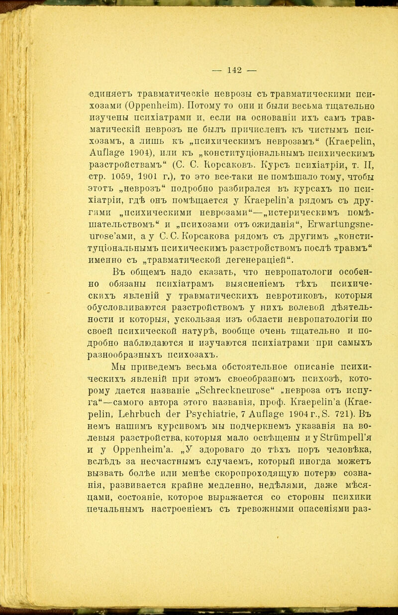 «диняетъ травматическіе неврозы съ травматическими пси- хозами (ОррепЬеіт). Потому то они и были весьма тщательно изучены психіатрами и, если на основаніи ихъ самъ трав- матическій неврозъ не былъ причисленъ къ чистымъ пси- хозамъ, а лишь къ „психическимъ неврозамъ (Кгаереііп, АпНа^е 1904), или къ „конституціональнымъ психическимъ разстройствамъ (С. С. Корсаковъ. Курсъ психіатріи, т. II, стр. 1059, 1901 г.), то это все-таки не помѣшало тому, чтобы этотъ „неврозъ подробно разбирался въ курсахъ по пси- хіатріи, гдѣ онъ помѣщается у Кгаереііп’а рядомъ съ дру- гими „психическими неврозами—„истерическимъ помѣ- шательствомъ и „психозами отъ ожиданія, Етагіип^зпе- игове’ами, а у С. С. Корсакова рядомъ съ другимъ „консти- туціональнымъ психическимъ разстройствомъ послѣ травмъ именно съ „травматической дегенераціей. Въ общемъ надо сказать, что невропатологи особен- но обязаны психіатрамъ выясненіемъ тѣхъ психиче- скихъ явленій у травматическихъ невротиковъ, которыя обусловливаются разстройствомъ у нихъ волевой дѣятель- ности и которыя, ускользая изъ области невропатологіи по своей психической натурѣ, вообще очень тщательно и по- дробно наблюдаются и изучаются психіатрами при самыхъ разнообразныхъ психозахъ. Мы приведемъ весьма обстоятельное описаніе психи- ческихъ явленій при этомъ своеобразномъ психозѣ, кото- рому дается названіе „Всѣгескпеигозе „невроза отъ испу- га—самого автора этого названія, проф. Кгаереііп’а (Кгае- реііп, ЬеЬгЬисЬ. сіег РвусЬіаігіе, 7 Аиііа&е 1904 г., 8. 721). Въ немъ нашимъ курсивомъ мы подчеркнемъ указанія на во- левыя разстройства, которыя мало освѣщены и у ВігіітреІГя и у Оррепііеіт’а. „У здороваго до тѣхъ поръ человѣка, вслѣдъ за несчастнымъ случаемъ, который иногда можетъ вызвать болѣе или менѣе скоропроходящую потерю созна- нія, развивается крайне медленно, недѣлями, даже мѣся- цами, состояніе, которое выражается со стороны психики печальнымъ настроеніемъ съ тревожными опасеніями раз-