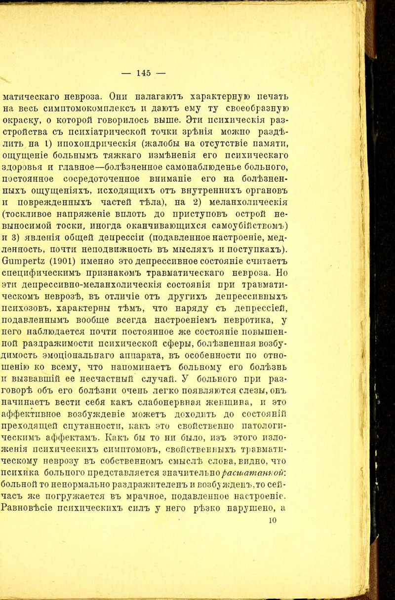 матическаго невроза. Они налагаютъ характерную печать на весь симптомокомплексъ и даютъ ему ту своеобразную окраску, о которой говорилось выше. Эти психическія раз- стройства съ психіатрической точки зрѣнія можно раздѣ- лить на 1) ипохондрическія (жалобы на отсутствіе памяти, ощущеніе больнымъ тяжкаго измѣненія его психическаго здоровья и главное—болѣзненное самонаблюденье больного, постоянное сосредоточенное вниманіе его на болѣзнен- ныхъ ощущеніяхъ, исходящихъ отъ внутреннихъ органовъ и поврежденныхъ частей тѣла), на 2) меланхолическія (тоскливое напряженіе вплоть до приступовъ острой не- выносимой тоски, иногда оканчивающихся самоубійствомъ) и 3) явленія общей депрессіи (подавленное настроеніе, мед- ленность, почти неподвижность въ мысляхъ и поступкахъ). Ошпрегіг (1901) именно это депрессивное состояніе считаетъ специфическимъ признакомъ травматическаго невроза. Но эти депрессивно-меланхолическія состоянія при травмати- ческомъ неврозѣ, въ отличіе отъ другихъ депрессивныхъ психозовъ, характерны тѣмъ, что наряду съ депрессіей, подавленнымъ вообще всегда настроеніемъ невротика, у него наблюдается почти постоянное же состояніе повышен- ной раздражимости психической сферы, болѣзненная возбу- димость эмоціональнаго аппарата, въ особенности по отно- шенію ко всему, что напоминаетъ больному его болѣзнь и вызвавшій ее несчастный случай. У больного при раз- говорѣ объ его болѣзни очень легко появляются слезы, онъ начинаетъ вести себя какъ слабонервная женщина, и это аффективное возбужденіе можетъ доходить до состояній преходящей спутанности, какъ это свойственно патологи- ческимъ аффектамъ. Какъ бы то ни было, изъ этого изло- женія психическихъ симптомовъ, свойственныхъ травмати- ческому неврозу въ собственномъ смыслѣ слова, видно, что психика больного представляется значительно расшатанной: больной то ненормально раздражителенъ и возбужденъ, то сей- часъ же погружается въ мрачное, подавленное настроеніе. Равновѣсіе психическихъ силъ у него рѣзко нарушено, а ю