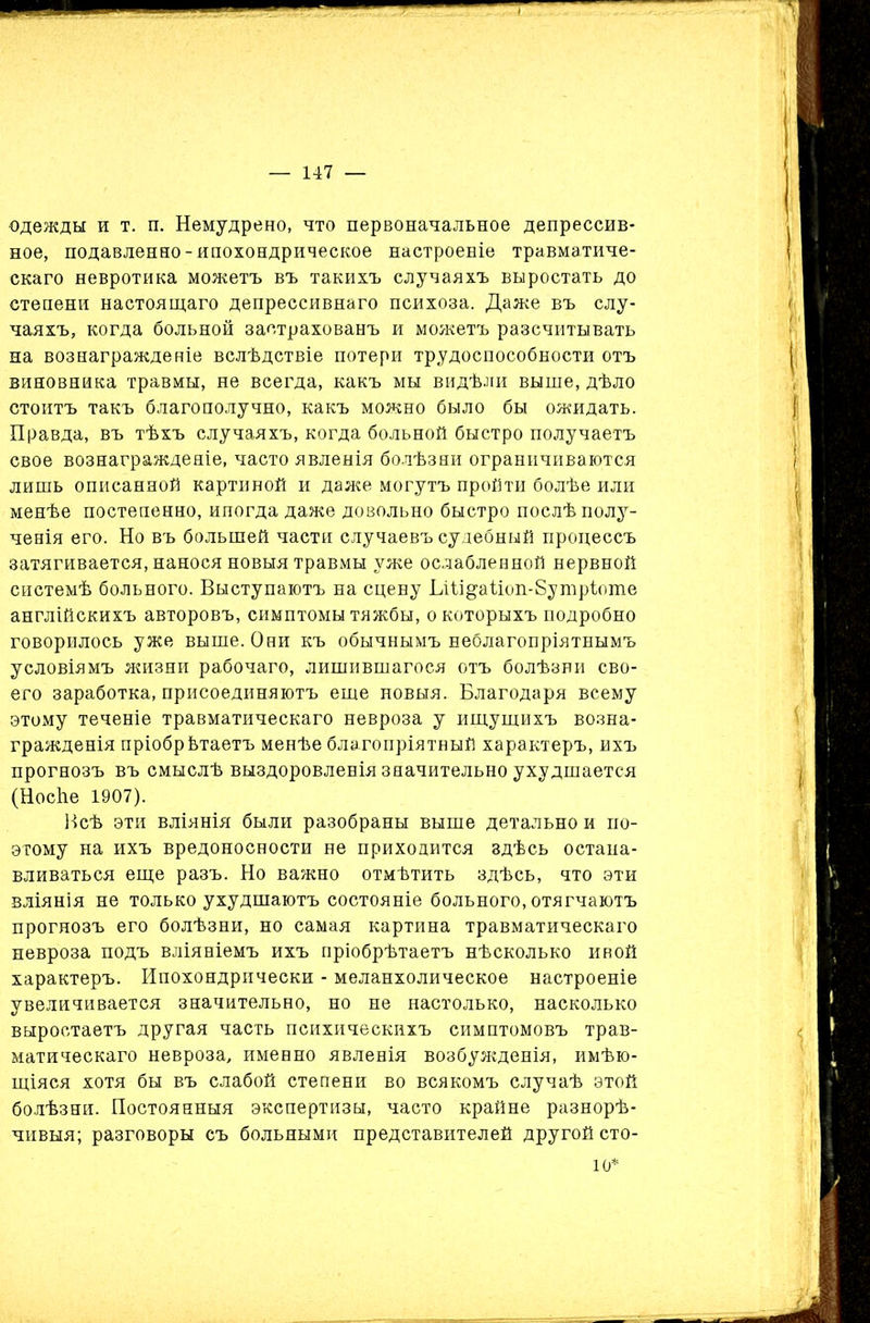 одежды и т. п. Немудрено, что первоначальное депрессив- ное, подавленно-ипохондрическое настроеніе травматиче- скаго невротика можетъ въ такихъ случаяхъ выростать до степени настоящаго депрессивнаго психоза. Даже въ слу- чаяхъ, когда больной застрахованъ и можетъ разсчитывать на вознагражденіе вслѣдствіе потери трудоспособности отъ виновника травмы, не всегда, какъ мы видѣли выше, дѣло стоитъ такъ благополучно, какъ можно было бы ожидать. Правда, въ тѣхъ случаяхъ, когда больной быстро получаетъ свое вознагражденіе, часто явленія болѣзни ограничиваются лишь описанной картиной и даже могутъ пройти болѣе или менѣе постепенно, иногда даже довольно быстро послѣ полу- ченія его. Но въ большей части случаевъ судебный процессъ затягивается, нанося новыя травмы уже ослабленной нервной системѣ больного. Выступаютъ на сцену БШ§аііоп-8утріоте англійскихъ авторовъ, симптомы тяжбы, о которыхъ подробно говорилось уже выше. Они къ обычнымъ неблагопріятнымъ условіямъ жизни рабочаго, лишившагося отъ болѣзни сво- его заработка, присоединяютъ еще новыя. Благодаря всему этому теченіе травматическаго невроза у ищущихъ возна- гражденія пріобрѣтаетъ менѣе благопріятный характеръ, ихъ прогнозъ въ смыслѣ выздоровленія значительно ухудшается (НосЬе 1907). Всѣ эти вліянія были разобраны выше детально и по- этому на ихъ вредоносности не приходится здѣсь остана- вливаться еще разъ. Но важно отмѣтить здѣсь, что эти вліянія не только ухудшаютъ состояніе больного, отягчаютъ прогнозъ его болѣзни, но самая картина травматическаго невроза подъ вліяніемъ ихъ пріобрѣтаетъ нѣсколько ивой характеръ. Ипохондрически - меланхолическое настроеніе увеличивается значительно, но не настолько, насколько выроетаетъ другая часть психическихъ симптомовъ трав- матическаго невроза, именно явленія возбужденія, имѣю- щіяся хотя бы въ слабой степени во всякомъ случаѣ этой болѣзни. Постоянныя экспертизы, часто крайне разнорѣ- чивыя; разговоры съ больными представителей другой сто- 10