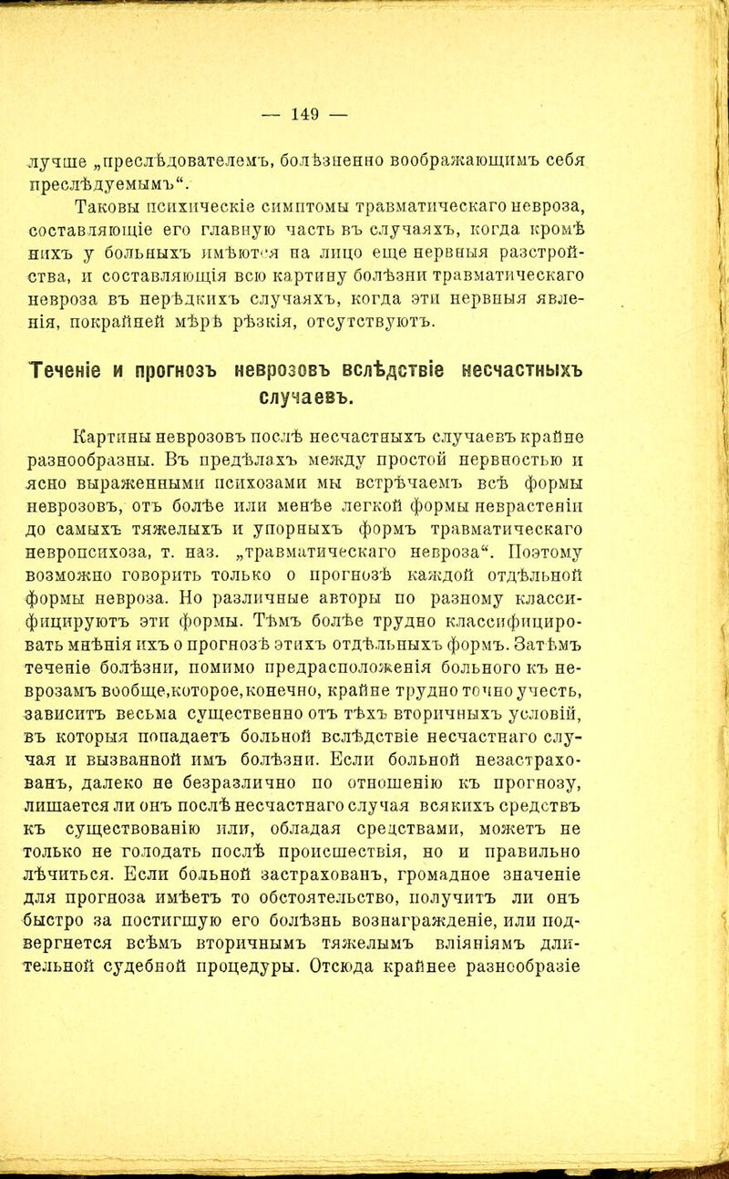 лучше „преслѣдователемъ, болѣзненно воображающимъ себя преслѣдуемымъ. Таковы психическіе симптомы травматическаго невроза, составляющіе его главную часть въ случаяхъ, когда кромѣ нихъ у больныхъ имѣются на лицо еще нервныя разстрой- ства, и составляющія всю картину болѣзни травматическаго невроза въ нерѣдкихъ случаяхъ, когда эти нервныя явле- нія, покрайней мѣрѣ рѣзкія, отсутствуютъ. Теченіе и прогнозъ неврозовъ вслѣдствіе несчастныхъ случаевъ. Картины неврозовъ послѣ несчастныхъ случаевъ крайне разнообразны. Въ предѣлахъ между простой нервностью и ясно выраженными психозами мы встрѣчаемъ всѣ формы неврозовъ, отъ болѣе или менѣе легкой формы неврастеніи до самыхъ тяжелыхъ и упорныхъ формъ травматическаго невропсихоза, т. наз. „травматическаго невроза. Поэтому возможно говорить только о прогнозѣ каждой отдѣльной формы невроза. Но различные авторы по разному класси- фицируютъ эти формы. Тѣмъ болѣе трудно классифициро- вать мнѣнія ихъ о прогнозѣ этихъ отдѣльныхъ формъ. Затѣмъ теченіе болѣзни, помимо предрасположенія больного къ не- врозамъ вообще,которое,конечно, крайне трудно точно учесть, зависитъ весьма существенно отъ тѣхъ вторичныхъ условій, въ которыя попадаетъ больной вслѣдствіе несчастнаго слу- чая и вызванной имъ болѣзни. Если больной везастрахо- ванъ, далеко не безразлично по отношенію къ прогнозу, лишается ли онъ послѣ несчастнаго случая всякихъ средствъ къ существованію или, обладая средствами, можетъ не только не голодать послѣ происшествія, но и правильно лѣчиться. Если больной застрахованъ, громадное значеніе для прогноза имѣетъ то обстоятельство, получитъ ли онъ быстро за постигшую его болѣзнь вознагражденіе, или под- вергнется всѣмъ вторичнымъ тяжелымъ вліяніямъ дли- тельной судебной процедуры. Отсюда крайнее разнообразіе