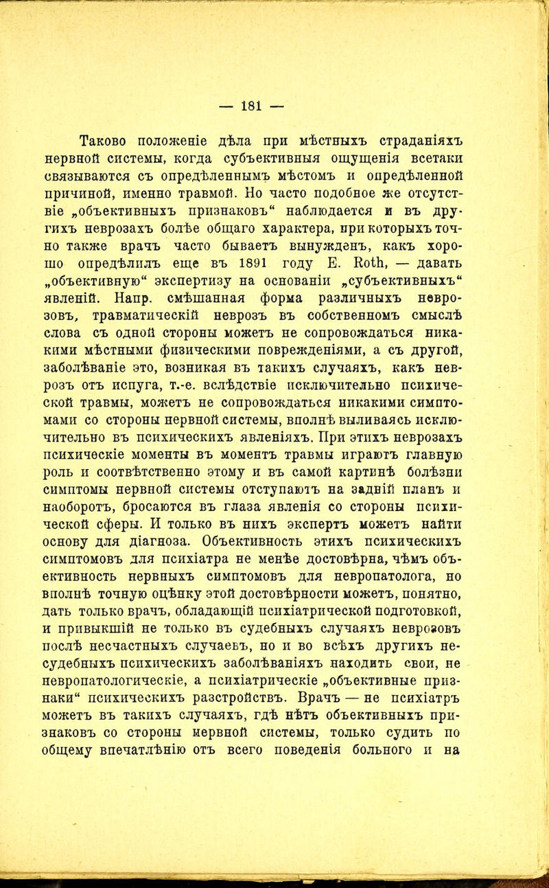 Таково положеніе дѣла при мѣстныхъ страданіяхъ нервной системы, когда субъективныя ощущенія всетаки связываются съ опредѣленнымъ мѣстомъ и опредѣленной причиной, именно травмой. Но часто подобное же отсутст- віе „объективныхъ признаковъ“ наблюдается и въ дру- гихъ неврозахъ болѣе общаго характера, при которыхъ точ- но также врачъ часто бываетъ вынужденъ, какъ хоро- шо опредѣлилъ еще въ 1891 году Е. Коіѣ, — давать „объективную экспертизу на основаніи „субъективныхъ явленій. Напр. смѣшанная форма различныхъ невро- зовъ, травматическій неврозъ въ собственномъ смыслѣ слова съ одной стороны можетъ не сопровождаться ника- кими мѣстными физическими поврежденіями, а съ другой, заболѣваніе это, возникая въ такихъ случаяхъ, какъ нев- розъ отъ испуга, т.-е. вслѣдствіе исключительно психиче- ской травмы, можетъ не сопровождаться никакими симпто- мами со стороны нервной системы, вполнѣ выливаясь исклю- чительно въ психическихъ явленіяхъ. При этихъ неврозахъ психическіе моменты въ моментъ травмы играютъ главную роль и соотвѣтственно этому и въ самой картинѣ болѣзни симптомы нервной системы отступаютъ на задній планъ и наоборотъ, бросаются въ глаза явленія со стороны психи- ческой сферы. И только въ нихъ экспертъ можетъ найти основу для діагноза. Объективность этихъ психическихъ симптомовъ для психіатра не менѣе достовѣрна, чѣмъ объ- ективность нервныхъ симптомовъ для невропатолога, но вполнѣ точную оцѣнку этой достовѣрности можетъ, понятно, дать только врачъ, обладающій психіатрической подготовкой, и привыкшій не только въ судебныхъ случаяхъ неврозовъ послѣ несчастныхъ случаевъ, но и во всѣхъ другихъ не- судебныхъ психическихъ заболѣваніяхъ находить свои, не невропатологическіе, а психіатрическіе „объективные приз- наки психическихъ разстройствъ. Врачъ — не психіатръ можетъ въ такихъ случаяхъ, гдѣ нѣтъ объективныхъ при- знаковъ со стороны нервной системы, только судить по общему впечатлѣнію отъ всего поведенія больного и на