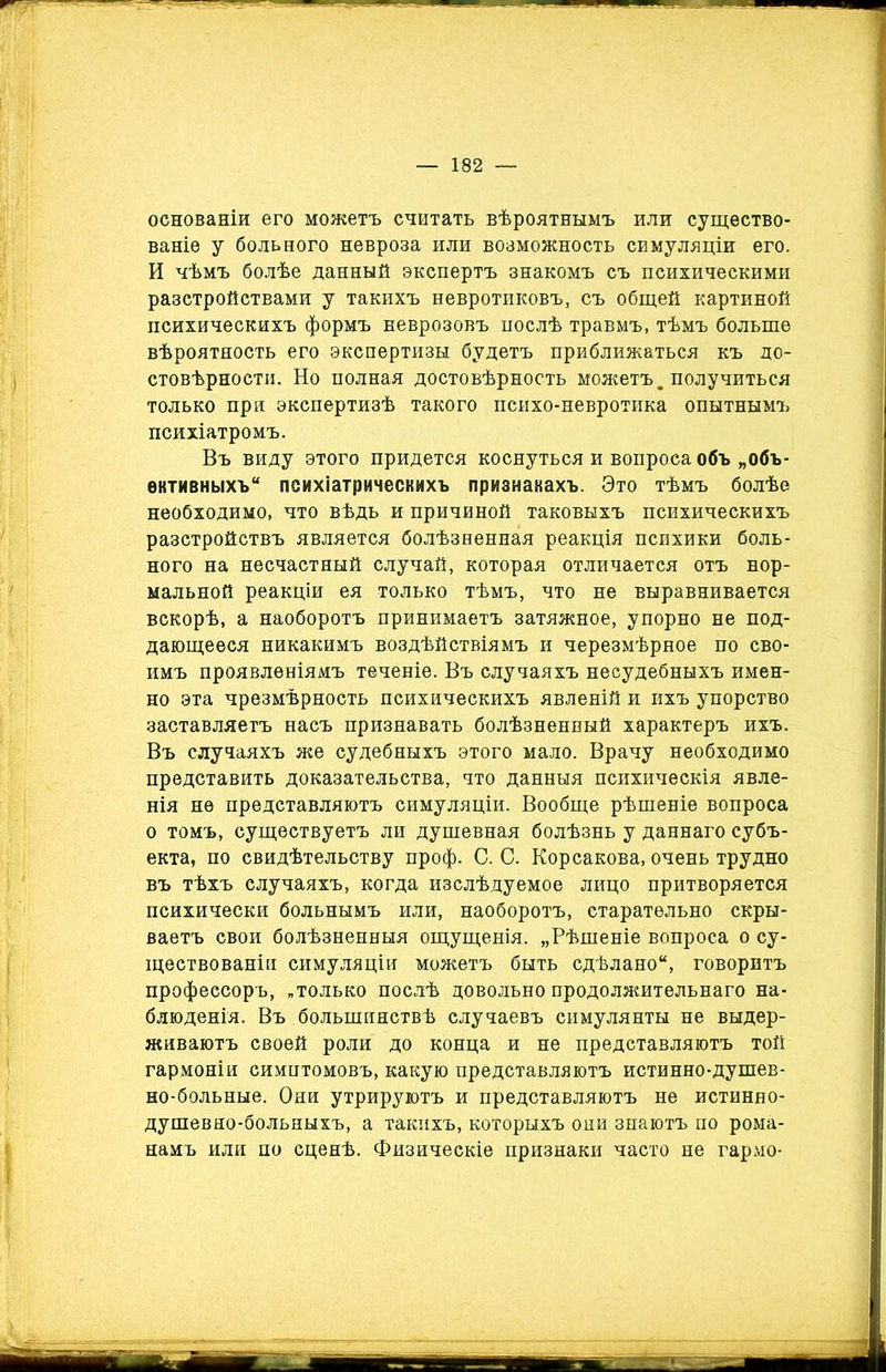 основаніи его можетъ считать вѣроятнымъ или существо- ваніе у больного невроза или возможность симуляціи его. И чѣмъ болѣе данный экспертъ знакомъ съ психическими разстройствами у такихъ невротиковъ, съ общей картиной психическихъ формъ неврозовъ послѣ травмъ, тѣмъ больше вѣроятность его экспертизы будетъ приближаться къ до- стовѣрности. Но полная достовѣрность можетъ, получиться только при экспертизѣ такого психо-невротика опытнымъ психіатромъ. Въ виду этого придется коснуться и вопроса объ „объ- ективныхъ психіатрическихъ признакахъ. Это тѣмъ болѣе необходимо, что вѣдь и причиной таковыхъ психическихъ разстройствъ является болѣзненная реакція психики боль- ного на несчастный случай, которая отличается отъ нор- мальной реакціи ея только тѣмъ, что не выравнивается вскорѣ, а наоборотъ принимаетъ затяжное, упорно не под- дающееся никакимъ воздѣйствіямъ и черезмѣрное по сво- имъ проявленіямъ теченіе. Въ случаяхъ несудебныхъ имен- но эта чрезмѣрность психическихъ явленій и ихъ упорство заставляетъ насъ признавать болѣзненный характеръ ихъ. Въ случаяхъ же судебныхъ этого мало. Врачу необходимо представить доказательства, что данныя психическія явле- нія не представляютъ симуляціи. Вообще рѣшеніе вопроса о томъ, существуетъ ли душевная болѣзнь у даннаго субъ- екта, по свидѣтельству проф. С. С. Корсакова, очень трудно въ тѣхъ случаяхъ, когда изслѣдуемое лицо притворяется психически больнымъ или, наоборотъ, старательно скры- ваетъ свои болѣзненныя ощущенія. „Рѣшеніе вопроса о су- ществованіи симуляціи можетъ быть сдѣлано, говоритъ профессоръ, „только послѣ довольно продолжительнаго на- блюденія. Въ большинствѣ случаевъ симулянты не выдер- живаютъ своей роли до конца и не представляютъ той гармоніи симптомовъ, какую представляютъ истинно-душев- но-больные. Они утрируютъ и представляютъ не истиняо- душевно-больныхъ, а такихъ, которыхъ они знаютъ по рома- намъ или по сценѣ. Физическіе признаки часто не гармо-